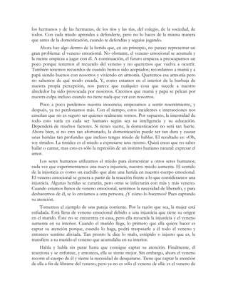 los hermanos y de las hermanas, de los tíos y las tías, del colegio, de la sociedad, de
todos. Con cada miedo aprendes a defenderte, pero no lo haces de la misma manera
que antes de la domesticación, cuando te defendías y seguías jugando.
     Ahora hay algo dentro de la herida que, en un principio, no parece representar un
gran problema: el veneno emocional. No obstante, el veneno emocional se acumula y
la mente empieza a jugar con él. A continuación, el futuro empieza a preocuparnos un
poco porque tenemos el recuerdo del veneno y no queremos que vuelva a ocurrir.
También tenemos recuerdos de cuando hemos sido aceptados; recordamos a mamá y a
papá siendo buenos con nosotros y viviendo en armonía. Queremos esa armonía pero
no sabemos de qué modo crearla. Y, como estamos en el interior de la burbuja de
nuestra propia percepción, nos parece que cualquier cosa que sucede a nuestro
alrededor ha sido provocada por nosotros. Creemos que mamá y papá se pelean por
nuestra culpa incluso cuando no tiene nada que ver con nosotros.
     Poco a poco perdemos nuestra inocencia; empezamos a sentir resentimiento, y
después, ya no perdonamos más. Con el tiempo, estos incidentes e interacciones nos
enseñan que no es seguro ser quienes realmente somos. Por supuesto, la intensidad de
todo esto varía en cada ser humano según sea su inteligencia y su educación.
Dependerá de muchos factores. Si tienes suerte, la domesticación no será tan fuerte.
Ahora bien, si no eres tan afortunado, la domesticación puede ser tan dura y causar
unas heridas tan profundas que incluso tengas miedo de hablar. El resultado es: «Oh,
soy tímido». La timidez es el miedo a expresarse uno mismo. Quizá creas que no sabes
bailar o cantar, mas esto es sólo la represión de un instinto humano natural: expresar el
amor.
     Los seres humanos utilizamos el miedo para domesticar a otros seres humanos;
cada vez que experimentamos una nueva injusticia, nuestro miedo aumenta. El sentido
de la injusticia es como un cuchillo que abre una herida en nuestro cuerpo emocional.
El veneno emocional se genera a partir de la reacción frente a lo que consideramos una
injusticia. Algunas heridas se curarán, pero otras se infectarán con más y más veneno.
Cuando estamos llenos de veneno emocional, sentimos la necesidad de liberarlo, y para
deshacernos de él, se lo enviamos a otra persona. ¿Y cómo lo hacemos? Pues captando
su atención.
    Tomemos el ejemplo de una pareja corriente. Por la razón que sea, la mujer está
enfadada. Está llena de veneno emocional debido a una injusticia que tiene su origen
en el marido. Éste no se encuentra en casa, pero ella recuerda la injusticia y el veneno
aumenta en su interior. Cuando el marido llega, lo primero que ella quiere hacer es
captar su atención porque, cuando lo haga, podrá traspasarle a él todo el veneno y
entonces sentirse aliviada. Tan pronto le dice lo malo, estúpido o injusto que es, le
transfiere a su marido el veneno que acumulaba en su interior.
    Habla y habla sin parar hasta que consigue captar su atención. Finalmente, él
reacciona y se enfurece, y entonces, ella se siente mejor. Sin embargo, ahora el veneno
recorre el cuerpo de él y siente la necesidad de desquitarse. Tiene que captar la atención
de ella a fin de librarse del veneno, pero ya no es sólo el veneno de ella: es el veneno de
 
