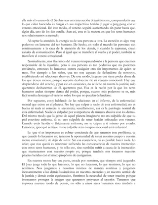 ella más el veneno de él. Si observas esta interacción detenidamente, comprenderás que
lo que están haciendo es hurgar en sus respectivas heridas y jugar a ping-pong con el
veneno emocional. De este modo, el veneno seguirá aumentando sin parar hasta que,
algún día, uno de los dos estalle. Aun así, esta es la manera en que los seres humanos
nos relacionamos a menudo.
    Al captar la atención, la energía va de una persona a otra. La atención es algo muy
poderoso en lamente del ser humano. De hecho, en todo el mundo las personas van
continuamente a la caza de la atención de los demás, y cuando la capturan, crean
canales de comunicación. Pero al igual que se transfiere el sueño y el poder, también se
transfiere el veneno emocional.
     Normalmente, nos liberamos del veneno traspasándoselo a la persona que creemos
responsable de la injusticia, pero si esa persona es tan poderosa que no podemos
enviárselo, entonces lo lanzamos contra cualquier otra sin importarnos de quien se
trate. Por ejemplo a los niños, que no son capaces de defenderse de nosotros,
estableciendo así relaciones abusivas. De este modo, la gente que tiene poder abusa de
los que tienen menos, porque necesita deshacerse de su veneno emocional. Hay que
desprenderse del veneno, y por eso en ocasiones, no se tiene en cuenta la justicia; sólo
queremos deshacernos de él, queremos paz. Esa es la razón por la que los seres
humanos andan siempre detrás del poder, porque, cuanto más poderoso se es, más
fácil resulta descargar el veneno sobre los que no pueden defenderse.
     Por supuesto, estoy hablando de las relaciones en el infierno, de la enfermedad
mental que existe en el planeta. No hay que culpar a nadie de esta enfermedad; no es
buena ni mala ni correcta ni incorrecta; sencillamente, esa es la patología normal de
esta enfermedad. Nadie es culpable por comportarse de manera abusiva con los demás.
Del mismo modo que la gente de aquel planeta imaginario no era culpable de que su
piel estuviese enferma, tú no eres culpable de tener heridas infectadas con veneno.
Cuando estás herido o físicamente enfermo, no te culpas a ti mismo por estarlo.
Entonces, ¿por qué sentirse mal o culpable si tu cuerpo emocional está enfermo?
    Lo que sí es importante es cobrar conciencia de que tenemos este problema, ya
que cuando lo hacemos así, tenemos la oportunidad de sanar nuestro cuerpo y nuestra
mente emocional y de dejar de sufrir. Sin esa conciencia, no es posible hacer nada. Lo
único que nos queda es continuar sufriendo las consecuencias de nuestra interacción
con otros seres humanos, y no sólo eso, sino también sufrir a causa de la interacción
que mantenemos con nuestro propio yo, porque también nos tocamos nuestras
propias heridas con el único propósito de castigarnos.
     En nuestra mente hay una parte, creada por nosotros, que siempre está juzgando.
El Juez juzga todo lo que hacemos, lo que no hacemos, lo que sentimos, lo que no
sentimos. Nos juzgamos a nosotros mismos de manera continua y juzgamos
incesantemente a los demás basándonos en nuestras creencias y en nuestro sentido de
la justicia y demás estén equivocados. Sentimos la necesidad de tener «razón» porque
intentamos proteger la imagen que queremos proyectar al exterior. Tenemos que
imponer nuestro modo de pensar, no sólo a otros seres humanos sino también a
 