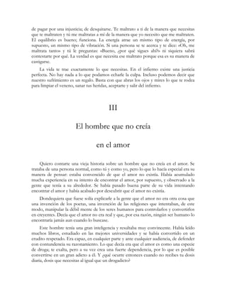 de pagar por una injusticia; de desquitarse. Te maltrato a ti de la manera que necesitas
que te maltraten y tú me maltratas a mí de la manera que yo necesito que me maltraten.
El equilibrio es bueno; funciona. La energía atrae un mismo tipo de energía, por
supuesto, un mismo tipo de vibración. Si una persona se te acerca y te dice: «Oh, me
maltrata tanto» y tú le preguntas: «Bueno, ¿por qué sigues ahí?» ni siquiera sabrá
contestarte por qué. La verdad es que necesita ese maltrato porque esa es su manera de
castigarse.
    La vida te trae exactamente lo que necesitas. En el infierno existe una justicia
perfecta. No hay nada a lo que podamos echarle la culpa. Incluso podemos decir que
nuestro sufrimiento es un regalo. Basta con que abras los ojos y mires lo que te rodea
para limpiar el veneno, sanar tus heridas, aceptarte y salir del infierno.



                                         III

                       El hombre que no creía

                                  en el amor

     Quiero contarte una vieja historia sobre un hombre que no creía en el amor. Se
trataba de una persona normal, como tú y como yo, pero lo que lo hacía especial era su
manera de pensar: estaba convencido de que el amor no existía. Había acumulado
mucha experiencia en su intento de encontrar el amor, por supuesto, y observado a la
gente que tenía a su alrededor. Se había pasado buena parte de su vida intentando
encontrar el amor y había acabado por descubrir que el amor no existía.
    Dondequiera que fuese solía explicarle a la gente que el amor no era otra cosa que
una invención de los poetas, una invención de las religiones que intentaban, de este
modo, manipular la débil mente de los seres humanos para controlarlos y convertirlos
en creyentes. Decía que el amor no era real y que, por esa razón, ningún ser humano lo
encontraría jamás aun cuando lo buscase.
     Este hombre tenía una gran inteligencia y resultaba muy convincente. Había leído
muchos libros, estudiado en las mejores universidades y se había convertido en un
erudito respetado. Era capaz, en cualquier parte y ante cualquier audiencia, de defender
con contundencia su razonamiento. Lo que decía era que el amor es como una especie
de droga; te exalta, pero a su vez crea una fuerte dependencia, por lo que es posible
convertirse en un gran adicto a él. Y ¿qué ocurre entonces cuando no recibes tu dosis
diaria, dosis que necesitas al igual que un drogadicto?
 