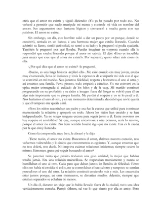 creía que el amor no existía y siguió diciendo: «Yo ya he pasado por todo eso. No
volveré a permitir que nadie manipule mi mente y controle mi vida en nombre del
amor». Sus argumentos eran bastante lógicos y convenció a mucha gente con sus
palabras. El amor no existe.
      Sin embargo, un día, este hombre salió a dar un paseo por un parque, donde se
encontró, sentada en un banco, a una hermosa mujer que estaba llorando. Cuando
advirtió su llanto, sintió curiosidad, se sentó a su lado y le preguntó si podía ayudarla.
También le preguntó por qué lloraba. Puedes imaginar su sorpresa cuando ella le
respondió que estaba llorando porque el amor no existía. Él dijo: «Esto es increíble:
¡una mujer que cree que el amor no existe!». Por supuesto, quiso saber más cosas de
ella.
    -¿Por qué dice que el amor no existe? -le preguntó.
     -Bueno, es una larga historia -replicó ella-. Me casé cuando era muy joven, estaba
muy enamorada, llena de ilusiones y tenía la esperanza de compartir mi vida con el que
se convirtió en mi marido. Nos juramos fidelidad, respeto y honrarnos el uno al otro, y
así creamos una familia. Pero, pronto, todo empezó a cambiar. Yo me convertí en la
típica mujer consagrada al cuidado de los hijos y de la casa. Mi marido continuó
progresando en su profesión y su éxito e imagen fuera del hogar se volvió para él en
algo más importante que su propia familia. Me perdió el respeto y yo se lo perdí a él.
Nos heríamos el uno al otro, y en un momento determinado, descubrí que no le quería
y que él tampoco me quería a mí.
    »Pero los niños necesitaban un padre y esa fue la excusa que utilicé para continuar
manteniendo la relación y apoyarle en todo. Ahora los niños han crecido y se han
independizado. Ya no tengo ninguna excusa para seguir junto a él. Entre nosotros no
hay respeto ni amabilidad. Sé que, aunque encontrase a otra persona, sería lo mismo,
porque el amor no existe. No tiene sentido buscar algo que no existe. Esa es la razón
por la que estoy llorando.
    Como la comprendía muy bien, la abrazó y le dijo:
    -Tiene razón, el amor no existe. Buscamos el amor, abrimos nuestro corazón, nos
volvemos vulnerables y lo único que encontramos es egoísmo. Y, aunque creamos que
no nos dolerá, nos duele. No importa cuántas relaciones iniciemos; siempre ocurre lo
mismo. Entonces ¿para qué seguir buscando el amor?
     Se parecían tanto que pronto trabaron una gran amistad, la mejor que habían
tenido jamás. Era una relación maravillosa. Se respetaban mutuamente y nunca se
humillaban el uno al otro. Cada paso que daban juntos les llenaba de felicidad. Entre
ellos no había ni envidia ni celos, no se controlaban el uno al otro y tampoco se sentían
poseedores el uno del otro. La relación continuó creciendo más y más. Les encantaba
estar juntos porque, en esos momentos, se divertían mucho. Además, siempre que
estaban separados se echaban de menos.
    Un día él, durante un viaje que lo había llevado fuera de la ciudad, tuvo una idea
verdaderamente extraña. Pensó: «Mmm, tal vez lo que siento por ella es amor. Pero
 