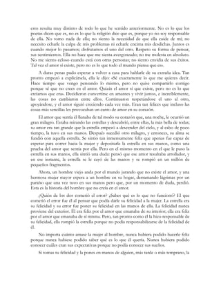 esto resulta muy distinto de todo lo que he sentido anteriormente. No es lo que los
poetas dicen que es, no es lo que la religión dice que es, porque yo no soy responsable
de ella. No tomo nada de ella; no siento la necesidad de que ella cuide de mí; no
necesito echarle la culpa de mis problemas ni echarle encima mis desdichas. Juntos es
cuando mejor lo pasamos; disfrutamos el uno del otro. Respeto su forma de pensar,
sus sentimientos. Ella no hace que me sienta avergonzado; no me molesta en absoluto.
No me siento celoso cuando está con otras personas; no siento envidia de sus éxitos.
Tal vez el amor sí existe, pero no es lo que todo el mundo piensa que es».
     A duras penas pudo esperar a volver a casa para hablarle de su extraña idea. Tan
pronto empezó a explicársela, ella le dijo: «Sé exactamente lo que me quieres decir.
Hace tiempo que vengo pensando lo mismo, pero no quise compartirlo contigo
porque sé que no crees en el amor. Quizás el amor sí que existe, pero no es lo que
creíamos que era». Decidieron convertirse en amantes y vivir juntos, e increíblemente,
las cosas no cambiaron entre ellos. Continuaron respetándose el uno al otro,
apoyándose, y el amor siguió creciendo cada vez más. Eran tan felices que incluso las
cosas más sencillas les provocaban un canto de amor en su corazón.
     El amor que sentía él llenaba de tal modo su corazón que, una noche, le ocurrió un
gran milagro. Estaba mirando las estrellas y descubrió, entre ellas, la más bella de todas;
su amor era tan grande que la estrella empezó a descender del cielo, y al cabo de poco
tiempo, la tuvo en sus manos. Después sucedió otro milagro, y entonces, su alma se
fundió con aquella estrella. Se sintió tan inmensamente feliz que apenas fue capaz de
esperar para correr hacia la mujer y depositarle la estrella en sus manos, como una
prueba del amor que sentía por ella. Pero en el mismo momento en el que le puso la
estrella en sus manos, ella sintió una duda: pensó que ese amor resultaba arrollador, y
en ese instante, la estrella se le cayó de las manos y se rompió en un millón de
pequeños fragmentos.
    Ahora, un hombre viejo anda por el mundo jurando que no existe el amor, y una
hermosa mujer mayor espera a un hombre en su hogar, derramando lágrimas por un
paraíso que una vez tuvo en sus manos pero que, por un momento de duda, perdió.
Esta es la historia del hombre que no creía en el amor.
    ¿Quién de los dos cometió el error? ¿Sabes qué es lo que no funcionó? El que
cometió el error fue él al pensar que podía darle su felicidad a la mujer. La estrella era
su felicidad y su error fue poner su felicidad en las manos de ella. La felicidad nunca
proviene del exterior. Él era feliz por el amor que emanaba de su interior; ella era feliz
por el amor que emanaba de sí misma. Pero, tan pronto como él la hizo responsable de
su felicidad, ella rompió la estrella porque no podía responsabilizarse de la felicidad de
él.
    No importa cuánto amase la mujer al hombre, nunca hubiera podido hacerle feliz
porque nunca hubiese podido saber qué es lo que él quería. Nunca hubiera podido
conocer cuáles eran sus expectativas porque no podía conocer sus sueños.
    Si tomas tu felicidad y la pones en manos de alguien, más tarde o más temprano, la
 