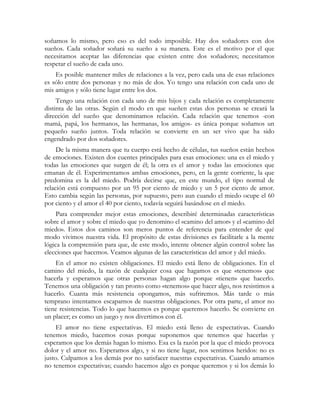 soñamos lo mismo, pero eso es del todo imposible. Hay dos soñadores con dos
sueños. Cada soñador soñará su sueño a su manera. Este es el motivo por el que
necesitamos aceptar las diferencias que existen entre dos soñadores; necesitamos
respetar el sueño de cada uno.
    Es posible mantener miles de relaciones a la vez, pero cada una de esas relaciones
es sólo entre dos personas y no más de dos. Yo tengo una relación con cada uno de
mis amigos y sólo tiene lugar entre los dos.
     Tengo una relación con cada uno de mis hijos y cada relación es completamente
distinta de las otras. Según el modo en que sueñen estas dos personas se creará la
dirección del sueño que denominamos relación. Cada relación que tenemos -con
mamá, papá, los hermanos, las hermanas, los amigos- es única porque soñamos un
pequeño sueño juntos. Toda relación se convierte en un ser vivo que ha sido
engendrado por dos soñadores.
     De la misma manera que tu cuerpo está hecho de células, tus sueños están hechos
de emociones. Existen dos cuentes principales para esas emociones: una es el miedo y
todas las emociones que surgen de él; la otra es el amor y todas las emociones que
emanan de él. Experimentamos ambas emociones, pero, en la gente corriente, la que
predomina es la del miedo. Podría decirse que, en este mundo, el tipo normal de
relación está compuesto por un 95 por ciento de miedo y un 5 por ciento de amor.
Esto cambia según las personas, por supuesto, pero aun cuando el miedo ocupe el 60
por ciento y el amor el 40 por ciento, todavía seguirá basándose en el miedo.
     Para comprender mejor estas emociones, describiré determinadas características
sobre el amor y sobre el miedo que yo denomino el «camino del amor» y el «camino del
miedo». Estos dos caminos son meros puntos de referencia para entender de qué
modo vivimos nuestra vida. El propósito de estas divisiones es facilitarle a la mente
lógica la comprensión para que, de este modo, intente obtener algún control sobre las
elecciones que hacemos. Veamos algunas de las características del amor y del miedo.
    En el amor no existen obligaciones. El miedo está lleno de obligaciones. En el
camino del miedo, la razón de cualquier cosa que hagamos es que «tenemos» que
hacerla y esperamos que otras personas hagan algo porque «tienen» que hacerlo.
Tenemos una obligación y tan pronto como «tenemos» que hacer algo, nos resistimos a
hacerlo. Cuanta más resistencia opongamos, más sufriremos. Más tarde o más
temprano intentamos escaparnos de nuestras obligaciones. Por otra parte, el amor no
tiene resistencias. Todo lo que hacemos es porque queremos hacerlo. Se convierte en
un placer; es como un juego y nos divertimos con él.
     El amor no tiene expectativas. El miedo está lleno de expectativas. Cuando
tenemos miedo, hacemos cosas porque suponemos que tenemos que hacerlas y
esperamos que los demás hagan lo mismo. Esa es la razón por la que el miedo provoca
dolor y el amor no. Esperamos algo, y si no tiene lugar, nos sentimos heridos: no es
justo. Culpamos a los demás por no satisfacer nuestras expectativas. Cuando amamos
no tenemos expectativas; cuando hacemos algo es porque queremos y si los demás lo
 