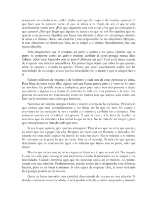 comprarte un caballo o un pollo? ¿Sabes qué tipo de mujer o de hombre quieres? El
que hace que tu corazón cante, el que se alinea a tu modo de ser, el que te ama
sencillamente como eres. ¿Por qué engañarte con otra cosa? ¿Por qué no conseguir lo
que quieres? ¿Por qué fingir que alguien se ajusta a lo que no es? No significa que no
quieras a esa persona. Significa que haces una elección y dices sí o no porque también
te amas a ti mismo. Haces una elección y eres responsable de tus elecciones. Después,
si esas elecciones no funcionan bien, no te culpes a ti mismo. Sencillamente, haz una
nueva elección.
    Pero imaginemos que te compras un perro y adoras a los gatos. Quieres que tu
perro se comporte como un gato e intentas cambiar al perro porque nunca dice:
«Miau». ¿Qué estás haciendo con un perro? ¡Búscate un gato! Esta es la única manera
de empezar una relación maravillosa. En primer lugar tienes que saber lo que quieres,
cómo lo quieres y cuándo lo quieres. Tienes que saber exactamente cuáles son las
necesidades de tu cuerpo, cuáles son las necesidades de tu mente y qué se adapta bien a
ti.
     Existen millones de mujeres y de hombres y cada una de estas personas es única.
Pues bien, de entre todas ellas, alguna será una buena pareja para ti y otras no lo serán
en absoluto. Es posible amar a cualquiera; pero para tratar con una persona a diario
necesitarás a alguien cuya forma de entender la vida sea más próxima a la tuya. Esa
persona no necesita ser exactamente como tú; bastará con que ambos seáis como una
llave en la cerradura: una unión que funciona.
    Necesitas ser sincero contigo mismo y sincero con todas las personas. Proyecta lo
que sientes que eres verdaderamente y no finjas ser lo que no eres. Es como si
estuvieses en un mercado: te vas a vender a ti mismo y también vas a comprar. Para
comprar quieres ver la calidad del género. Y por lo tanto, a la hora de vender, es
necesario que les muestres a los demás lo que tú eres. No se trata de ser mejor o peor
que otra persona; se trata de serlo que eres.
    Si ves lo que quieres, ¿por qué no arriesgarte? Pero si ves que no es lo que quieres,
ya sabes que vas a pagar por ello. Después no vayas por ahí llorando y diciendo: «Mi
amante me trata mal» cuando tú mismo lo veías tan claro. No te mientas a ti mismo.
No inventes en la gente lo que no tiene. Este es el mensaje. Si sabes lo que quieres,
descubrirás que es exactamente igual a la relación que tienes con tu perro, sólo que
mejor.
     Mira lo que tienes ante ti; no te ciegues ni finjas ver lo que no está ahí. No niegues
lo que ves sólo para conseguir una mercancía cuando la mercancía no se adapta a tus
necesidades. Cuando compras algo que no necesitas acaba en el trastero. Lo mismo
ocurre con una relación. Evidentemente, puedes tardar años en aprender esta dolorosa
lección, pero es un buen comienzo. Si eres capaz de empezar bien, el resto será más
fácil porque podrás ser tú mismo.
    Quizá ya hayas invertido una cantidad determinada de tiempo en una relación. Si
decides continuar manteniéndola, te será posible volverla a iniciar aceptando y amando
 