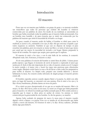 Introducción

                                   El maestro

    Érase una vez un maestro que hablaba a un grupo de gente y su mensaje resultaba
tan maravilloso que todas las personas que estaban allí reunidas se sintieron
conmovidas por sus palabras de amor. En medio de esa multitud, se encontraba un
hombre que había escuchado todas las palabras que el maestro había pronunciado. Era
un hombre muy humilde y de gran corazón, que se sintió tan conmovido por las
palabras del maestro que sintió la necesidad de invitarlo a su hogar.
    Así pues, cuando el maestro acabó de hablar, el hombre se abrió paso entre la
multitud, se acercó a él y, mirándole a los ojos, le dijo: «Sé que está muy ocupado y que
todos requieren su atención. También sé que casi no dispone de tiempo ni para
escuchar mis palabras, pero mi corazón se siente tan libre y es tanto el amor que siento
por usted que me mueve la necesidad de invitarle a mi hogar. Quiero prepararle la
mejor de las comidas. No espero que acepte, pero quería que lo supiera».
    El maestro le miró a los ojos, y con la más bella de las sonrisas, le contestó:
«Prepáralo todo. Iré». Entonces, el maestro se alejó.
     Al oír estas palabras el corazón del hombre se sintió lleno de júbilo. A duras penas
podía esperar a que llegase el momento de servir al maestro y expresarle el amor que
sentía por él. Sería el día más importante de su vida: el maestro estaría con él. Compró
la mejor comida y el mejor vino y buscó las ropas más preciosas para ofrecérselas
como regalo. Después corrió hacia su casa a fin de llevar a cabo todos los preparativos
para recibir al maestro. Lo limpió todo, preparó una comida deliciosa y decoró
bellamente la mesa. Su corazón estaba rebosante de alegría porque el maestro pronto
estaría allí.
     El hombre esperaba ansioso cuando alguien llamó a la puerta. La abrió con afán
pero, en lugar del maestro, se encontró con una anciana. Ésta le miró a los ojos y le
dijo: «Estoy hambrienta. ¿Podrías darme un trozo de pan?».
    El se sintió un poco decepcionado al ver que no se trataba del maestro. Miró a la
mujer y le dijo: «Por favor, entre en mi casa». La sentó en el lugar que había preparado
para el maestro y le ofreció la comida que había cocinado para él. Pero estaba ansioso y
esperaba que la mujer se diese prisa en acabar de comer. La anciana se sintió
conmovida por la generosidad de este hombre. Le dio las gracias y se marchó.
     Apenas hubo acabado de preparar de nuevo la mesa para el maestro cuando
alguien volvió a llamar a su puerta. Esta vez se trataba de un desconocido que había
viajado a través del desierto. El forastero le miró y le dijo: «Estoy sediento. ¿Podrías
darme algo para beber?».
 
