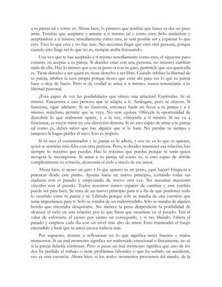a tu pareja tal y como es. Ahora bien, lo primero que tendrás que hacer es dar un paso
atrás. Tendrás que aceptarte y amarte a ti mismo tal y como eres. Sólo amándote y
aceptándote a ti mismo, sencillamente como eres, te será posible ser y expresar lo que
eres. Eres lo que eres y no hay más. No necesitas fingir que eres otra persona, porque
cuando uno finge ser lo que no es, siempre acaba fracasando.
     Una vez que te has aceptado a ti mismo sencillamente como eres, el siguiente paso
consiste en aceptar a tu pareja. Si decides estar con una persona, no intentes cambiar
nada de ella. Haz lo mismo que con tu perro o con tu gato, permítele que sea quien ella
es. Tiene derecho a ser quien es; tiene derecho a ser libre. Cuando inhibes la libertad de
tu pareja, inhibes la tuya propia porque tienes que estar ahí para ver lo que tu pareja
hace o deja de hacer. Pero si de verdad te amas a ti mismo, nunca renunciarás a tu
libertad personal.
     ¿Eres capaz de ver las posibilidades que ofrece una relación? Explóralas. Sé tú
mismo. Encuentra a una persona que se adapte a ti. Arriésgate, pero sé sincero. Si
funciona, sigue adelante. Si no funciona, entonces hazle un favor a tu pareja y a ti
mismo: márchate; permite que se vaya. No seas egoísta. Ofrécele la oportunidad de
descubrir lo que realmente quiere, y a la vez, ofrécetela a ti mismo. Si no va a
funcionar, es mejor mirar en una dirección distinta. Si no eres capaz de amar a tu pareja
tal como es, debes saber que hay alguien que sí lo hará. No pierdas tu tiempo y
tampoco le hagas perder el suyo. Eso es respeto.
    Si tú eres el suministrador y tu pareja es la adicta, y eso no es lo que tú quieres,
quizá te sentirías más feliz con otra persona. Pero, si decides mantener esa relación, haz
siempre lo máximo que puedas. Haz lo máximo que puedas porque tú serás quien
recogerá la recompensa. Si amas a tu pareja tal como es, si eres capaz de abrirle
completamente tu corazón, alcanzarás el cielo a través de ese amor.
    Ahora bien, si tienes un gato y lo que quieres es un perro, ¿qué hacer? Empieza a
practicar desde este punto. Apunta hacia un nuevo principio, cortando todas tus
ataduras con el pasado y empezando de nuevo otra vez. No necesitas mantener
vínculos con el pasado. Todos nosotros somos capaces de cambiar y este cambio
puede ser para bien. Se trata de un nuevo principio para ti a fin de que perdones todo
lo ocurrido entre tu pareja y tú. Libéralo porque sólo se trataba de una cuestión que
tenía importancia para ti. Sólo se trataba de un malentendido. Sólo se trataba de alguien
herido que intentaba desquitarse. No merece la pena desperdiciar la posibilidad de
alcanzar el cielo en una relación por lo que fuera que ocurriese en el pasado. Ten el
valor de esforzarte el ciento por ciento en conseguirlo, y si no, libéralo. Libera el
pasado y empieza cada día con un nivel más alto de amor. Esto mantendrá el fuego
encendido y hará que tu amor crezca todavía más.
     Por supuesto, detente a reflexionar en lo que significa tener buenos y malos
momentos. Si un mal momento significa ser maltratado emocional o físicamente, no sé
si la pareja debería continuar. Pero si pasar un mal momento significa que uno de los
dos ha perdido el trabajo o tiene problemas laborales o que ha sufrido un accidente,
eso es otra cuestión. Ahora bien, si los malos momentos provienen del miedo, de la
 