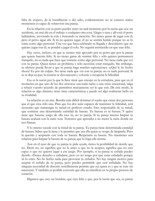 falta de respeto, de la humillación o del odio, evidentemente no sé cuántos malos
momentos es capaz de sobrevivir una pareja.
    En la relación con tu perro puedes tener un mal momento por la razón que sea: un
accidente, un mal día en el trabajo o cualquier otra cosa. Llegas a casa y allí está el perro
ladrándote, moviendo la cola y buscando tu atención. No tienes ganas de jugar con él,
pero el perro sigue ahí. Si tú no quieres jugar, él no se sentirá herido porque no se lo
toma como algo personal. Una vez que haya celebrado tu llegada y descubierto que no
quieres jugar con él, se pondrá a jugar él solo. No seguirá insistiendo en que seas feliz.
     Hay veces, incluso, en que te sientes más apoyado por tu perro que por la pareja
que quiere hacerte feliz. Si no tienes ganas de sentirte feliz y sólo quieres permanecer
tranquilo, no es nada que haya que tomarse como algo personal. No tiene nada que ver
con tu pareja. Quizá tienes un problema y sólo necesitas estar tranquilo. Sin embargo,
tu silencio puede llevar a que tu pareja haga muchas suposiciones: «¿Qué le he hecho
ahora? Es por mi culpa». No tiene nada que ver con tu pareja; no es nada personal. Si
se te deja en paz, la tensión se desvanecerá y volverás a recuperar la felicidad.
     Esa es la razón por la que la llave tiene que encajar en la cerradura, para que en el
momento en que uno de los dos atraviese una mala racha o una crisis emocional, salga
a relucir vuestro acuerdo de permitiros mutuamente ser lo que sois. De este modo, la
relación es algo distinto; tiene otras características y puede ser algo realmente bello en
su totalidad.
    La relación es un arte. Resulta más difícil dominar el sueño que crean dos personas
que el que crea sólo una. Para que los dos seáis capaces de mantener la felicidad, será
necesario que mantengas tu mitad en perfecto estado. Eres responsable de tu mitad,
que contiene una determinada cantidad de basura. Tu basura es tu basura. Y quien
tiene que hacerse cargo de ella eres tú, no tu pareja. Si tu pareja intenta limpiar tu
basura acabará con la nariz rota. Tenemos que aprender a no meter la nariz donde no
nos llaman.
     Y lo mismo sucede con la mitad de tu pareja. Tu pareja tiene determinada cantidad
de basura. Sabes que la tiene y le permites que sea ella quien se ocupe de limpiarla. Pero
la querrás y aceptarás con toda su basura. Respetarás su basura. No mantienes una
relación para limpiar la basura de tu pareja; que lo haga ella misma.
     Aun en el caso de que tu pareja te pida ayuda, tienes la posibilidad de decirle que
no. Decir no, no significa que no la ames o que no la aceptes; significa que no eres
capaz o que no quieres jugar a ese juego. Por ejemplo, si tu pareja se enfada puedes
decirle: «Tienes derecho a enfadarte, pero yo no tengo por qué estar enfadado porque
tú lo estés. No he hecho nada para provocar tu enfado». No hay ningún motivo para
aceptar el enfado de tu pareja, pero puedes permitirle que esté enfadada. No hay
ninguna necesidad de discutir; sencillamente permite que sea quien es y que se cure sin
intervenir. Y también es posible convenir que ella no interfiera en tu propio proceso de
curación.
    Digamos que eres un hombre, que eres feliz y que, por la razón que sea, tu pareja
 