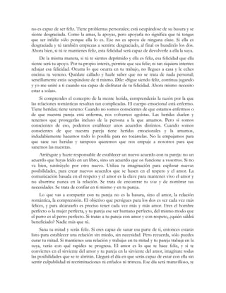 no es capaz de ser feliz. Tiene problemas personales; está ocupándose de su basura y se
siente desgraciada. Como la amas, la apoyas, pero apoyarla no significa que tú tengas
que ser infeliz sólo porque ella lo es. Ese no es apoyo de ninguna clase. Si ella es
desgraciada y tú también empiezas a sentirte desgraciado, al final os hundiréis los dos.
Ahora bien, si tú te mantienes feliz, esta felicidad será capaz de devolverle a ella la suya.
    De la misma manera, si tú te sientes deprimido y ella es feliz, esa felicidad que ella
siente será tu apoyo. Por tu propio interés, permite que sea feliz; ni tan siquiera intentes
rebajar esa felicidad. Ocurra lo que ocurra en tu trabajo, no llegues a casa y le eches
encima tu veneno. Quédate callado y hazle saber que no se trata de nada personal;
sencillamente estás ocupándote de ti mismo. Dile: «Sigue siendo feliz, continua jugando
y yo me uniré a ti cuando sea capaz de disfrutar de tu felicidad. Ahora mismo necesito
estar a solas».
     Si comprendes el concepto de la mente herida, comprenderás la razón por la que
las relaciones románticas resultan tan complicadas. El cuerpo emocional está enfermo.
Tiene heridas; tiene veneno. Cuando no somos conscientes de que estamos enfermos o
de que nuestra pareja está enferma, nos volvemos egoístas. Las heridas duelen y
tenemos que protegerlas incluso de la persona a la que amamos. Pero si somos
conscientes de eso, podemos establecer unos acuerdos distintos. Cuando somos
conscientes de que nuestra pareja tiene heridas emocionales y la amamos,
indudablemente hacemos todo lo posible para no tocárselas. No la empujamos para
que sane sus heridas y tampoco queremos que nos empuje a nosotros para que
sanemos las nuestras.
    Arriésgate y hazte responsable de establecer un nuevo acuerdo con tu pareja: no un
acuerdo que hayas leído en un libro, sino un acuerdo que os funcione a vosotros. Si no
va bien, sustitúyelo por otro nuevo. Utiliza tu imaginación para explorar nuevas
posibilidades, para crear nuevos acuerdos que se basen en el respeto y el amor. La
comunicación basada en el respeto y el amor es la clave para mantener vivo el amor y
no aburrirse nunca en la relación. Se trata de encontrar tu voz y de nombrar tus
necesidades. Se trata de confiar en ti mismo y en tu pareja.
     Lo que vas a compartir con tu pareja no es la basura, sino el amor, la relación
romántica, la comprensión. El objetivo que persigues para los dos es ser cada vez más
felices, y para alcanzarlo es preciso tener cada vez más y más amor. Eres el hombre
perfecto o la mujer perfecta, y tu pareja ese ser humano perfecto, del mismo modo que
el perro es el perro perfecto. Si tratas a tu pareja con amor y con respeto, ¿quién saldrá
beneficiado? Nadie más que tú.
     Sana tu mitad y serás feliz. Si eres capaz de sanar esa parte de ti, entonces estarás
listo para establecer una relación sin miedo, sin necesidad. Pero recuerda, sólo puedes
curar tu mitad. Si mantienes una relación y trabajas en tu mitad y tu pareja trabaja en la
suya, verás con qué rapidez se progresa. El amor es lo que te hace feliz, y si te
conviertes en el sirviente del amor y tu pareja en la sirviente del amor, imagínate todas
las posibilidades que se te abrirán. Llegará el día en que serás capaz de estar con ella sin
sentir culpabilidad ni recriminaciones ni enfados ni tristeza. Ese día será maravilloso, te
 