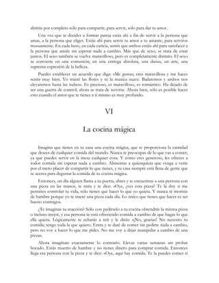 abrirás por completo sólo para compartir, para servir, sólo para dar tu amor.
    Una vez que te decides a formar pareja estás ahí a fin de servir a la persona que
amas, a la persona que eliges. Estás ahí para servir tu amor a tu amante, para serviros
mutuamente. En cada beso, en cada caricia, sentís que ambos estáis ahí para satisfacer a
la persona que amáis sin esperar nada a cambio. Más que de sexo, se trata de estar
juntos. El sexo también se vuelve maravilloso, pero es completamente distinto. El sexo
se convierte en una comunión; en una entrega absoluta, una danza, un arte, una
suprema expresión de la belleza.
    Puedes establecer un acuerdo que diga: «Me gustas; eres maravillosa y me haces
sentir muy bien. Yo traeré las flores y tú la música suave. Bailaremos y ambos nos
elevaremos hasta las nubes». Es precioso, es maravilloso, es romántico. Ha dejado de
ser una guerra de control; ahora se trata de servirse. Ahora bien, sólo es posible hacer
esto cuando el amor que te tienes a ti mismo es muy profundo.


                                         VI

                             La cocina mágica

    Imagina que tienes en tu casa una cocina mágica, que te proporciona la cantidad
que desees de cualquier comida del mundo. Nunca te preocupas de lo que vas a comer,
ya que puedes servir en la mesa cualquier cosa. Y como eres generoso, les ofreces a
todos comida sin esperar nada a cambio. Alimentas a quienquiera que venga a verte
por el mero placer de compartir lo que tienes, y tu casa siempre está llena de gente que
se acerca para degustar la comida de tu cocina mágica.
    Entonces, un día alguien llama a tu puerta, abres y te encuentras a una persona con
una pizza en las manos, te mira y te dice: «Oye, ¿ves esta pizza? Te la doy si me
permites controlar tu vida, sólo tienes que hacer lo que yo quiera. Y nunca te morirás
de hambre porque yo te traeré una pizza cada día. Lo único que tienes que hacer es ser
bueno conmigo».
     ¿Te imaginas tu reacción? Sólo con pedírselo a tu cocina obtendrás la misma pizza
o incluso mejor, y esa persona te está ofreciendo comida a cambio de que hagas lo que
ella quiera. Lógicamente te echarás a reír y le dirás: «¡No, gracias! No necesito tu
comida; tengo toda la que quiero. Entra y te daré de comer sin pedirte nada a cambio,
pero no voy a hacer lo que me pides. No me voy a dejar manipular a cambio de una
pizza».
     Ahora imagínate exactamente lo contrario. Llevas varias semanas sin probar
bocado. Estás muerto de hambre y no tienes dinero para comprar comida. Entonces
llega esa persona con la pizza y te dice: «Oye, aquí hay comida. Te la puedes comer si
 