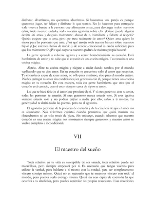 disfrutar, divertirnos, no queremos aburrirnos. Si buscamos una pareja es porque
queremos jugar, ser felices y disfrutar lo que somos. No lo hacemos para entregarle
toda nuestra basura a la persona que afirmamos amar, para descargar todos nuestros
celos, todo nuestro enfado, todo nuestro egoísmo sobre ella. ¿Cómo puede alguien
decirte «te amo» y después maltratarte, abusar de ti, humillarte y faltarte al respeto?
Quizás asegure que te ama, pero ¿se trata realmente de amor? Quien ama quiere lo
mejor para las personas que ama. ¿Por qué arrojar toda nuestra basura sobre nuestros
hijos? ¿Que estemos llenos de miedo y de veneno emocional es razón suficiente para
que los maltratemos? ¿Por qué culpar a nuestros padres de nuestra propia basura?
    La gente aprende a volverse egoísta y a cerrar herméticamente su corazón. Está
hambrienta de amor y no sabe que el corazón es una cocina mágica. Tu corazón es una
cocina mágica.
    Ábrelo. Abre tu cocina mágica y niégate a andar dando tumbos por el mundo
suplicando que te den amor. En tu corazón se encuentra todo el amor que necesitas.
Tu corazón es capaz de crear amor, no sólo para ti mismo, sino para el mundo entero.
Puedes entregar tu amor sin condiciones; ser generoso con él, porque tienes una cocina
mágica en tu corazón. De esta manera, toda esa gente hambrienta que cree que el
corazón está cerrado, querrá estar siempre cerca de ti por tu amor.
    Lo que te hace feliz es el amor que proviene de ti. Y si eres generoso con tu amor,
todas las personas te amarán. Si eres generoso nunca estarás solo. Si eres egoísta
siempre estarás solo y no podrás culpar a nadie por ello, salvo a ti mismo. La
generosidad te abrirá todas las puertas, pero no el egoísmo.
    El egoísmo proviene de la pobreza de corazón y de la creencia de que el amor no
es abundante. Nos volvemos egoístas cuando pensamos que quizá mañana no
obtendremos ni un solo trozo de pizza. Sin embargo, cuando sabemos que nuestro
corazón es una cocina mágica nos mostramos siempre generosos y nuestro amor se
vuelve completo e incondicional.



                                        VII

                         El maestro del sueño

     Toda relación en tu vida es susceptible de ser sanada, toda relación puede ser
maravillosa, pero siempre empezará por ti. Es necesario que tengas valentía para
utilizar la verdad, para hablarte a ti mismo con la verdad, para ser completamente
sincero contigo mismo. Quizá no es necesario que te muestres sincero con todo el
mundo, pero puedes serlo contigo mismo. Quizá no seas capaz de controlar lo que
ocurrirá a tu alrededor, pero puedes controlar tus propias reacciones. Esas reacciones
 