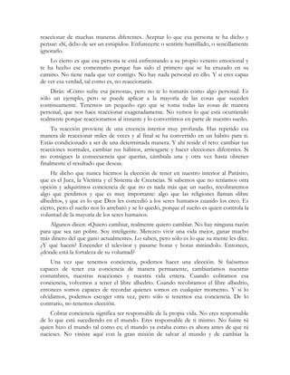 reaccionar de muchas maneras diferentes. Aceptar lo que esa persona te ha dicho y
pensar: «Sí, debo de ser un estúpido». Enfurecerte o sentirte humillado, o sencillamente
ignorarlo.
    Lo cierto es que esa persona te está enfrentando a su propio veneno emocional y
te ha hecho ese comentario porque has sido el primero que se ha cruzado en su
camino. No tiene nada que ver contigo. No hay nada personal en ello. Y si eres capaz
de ver esa verdad, tal como es, no reaccionarás.
    Dirás: «Cómo sufre esa persona», pero no te lo tomarás como algo personal. Es
sólo un ejemplo, pero se puede aplicar a la mayoría de las cosas que suceden
continuamente. Tenemos un pequeño ego que se toma todas las cosas de manera
personal, que nos hace reaccionar exageradamente. No vemos lo que está ocurriendo
realmente porque reaccionamos al instante y lo convertimos en parte de nuestro sueño.
     Tu reacción proviene de una creencia interior muy profunda. Has repetido esa
manera de reaccionar miles de veces y al final se ha convertido en un hábito para ti.
Estás condicionado a ser de una determinada manera. Y ahí reside el reto: cambiar tus
reacciones normales, cambiar tus hábitos, arriesgarte y hacer elecciones diferentes. Si
no consigues la consecuencia que querías, cámbiala una y otra vez hasta obtener
finalmente el resultado que deseas.
     He dicho que nunca hicimos la elección de tener en nuestro interior al Parásito,
que es el Juez, la Víctima y el Sistema de Creencias. Si sabemos que no teníamos otra
opción y adquirimos conciencia de que no es nada más que un sueño, recobraremos
algo que perdimos y que es muy importante: algo que las religiones llaman «libre
albedrío», y que es lo que Dios les concedió a los seres humanos cuando los creo. Es
cierto, pero el sueño nos lo arrebató y se lo quedó, porque el sueño es quien controla la
voluntad de la mayoría de los seres humanos.
    Algunos dicen: «Quiero cambiar, realmente quiero cambiar. No hay ninguna razón
para que sea tan pobre. Soy inteligente. Merezco vivir una vida mejor, ganar mucho
más dinero del que gano actualmente». Lo saben, pero sólo es lo que su mente les dice.
¿Y qué hacen? Encender el televisor y pasarse horas y horas mirándolo. Entonces,
¿dónde está la fortaleza de su voluntad?
    Una vez que tenemos conciencia, podemos hacer una elección. Si fuésemos
capaces de tener esa conciencia de manera permanente, cambiaríamos nuestras
costumbres, nuestras reacciones y nuestra vida entera. Cuando cobramos esa
conciencia, volvemos a tener el libre albedrío. Cuando recobramos el libre albedrío,
entonces somos capaces de recordar quienes somos en cualquier momento. Y si lo
olvidamos, podemos escoger otra vez, pero sólo si tenemos esa conciencia. De lo
contrario, no tenemos elección.
    Cobrar conciencia significa ser responsable de la propia vida. No eres responsable
de lo que está sucediendo en el mundo. Eres responsable de ti mismo. No fuiste tú
quien hizo el mundo tal como es; el mundo ya estaba como es ahora antes de que tú
nacieses. No viniste aquí con la gran misión de salvar al mundo y de cambiar la
 