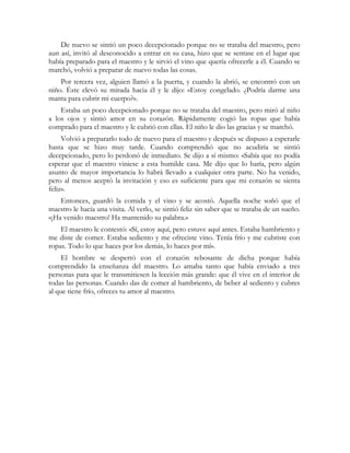 De nuevo se sintió un poco decepcionado porque no se trataba del maestro, pero
aun así, invitó al desconocido a entrar en su casa, hizo que se sentase en el lugar que
había preparado para el maestro y le sirvió el vino que quería ofrecerle a él. Cuando se
marchó, volvió a preparar de nuevo todas las cosas.
    Por tercera vez, alguien llamó a la puerta, y cuando la abrió, se encontró con un
niño. Éste elevó su mirada hacia él y le dijo: «Estoy congelado. ¿Podría darme una
manta para cubrir mi cuerpo?».
    Estaba un poco decepcionado porque no se trataba del maestro, pero miró al niño
a los ojos y sintió amor en su corazón. Rápidamente cogió las ropas que había
comprado para el maestro y le cubrió con ellas. El niño le dio las gracias y se marchó.
     Volvió a prepararlo todo de nuevo para el maestro y después se dispuso a esperarle
hasta que se hizo muy tarde. Cuando comprendió que no acudiría se sintió
decepcionado, pero lo perdonó de inmediato. Se dijo a sí mismo: «Sabía que no podía
esperar que el maestro viniese a esta humilde casa. Me dijo que lo haría, pero algún
asunto de mayor importancia lo habrá llevado a cualquier otra parte. No ha venido,
pero al menos aceptó la invitación y eso es suficiente para que mi corazón se sienta
feliz».
    Entonces, guardó la comida y el vino y se acostó. Aquella noche soñó que el
maestro le hacía una visita. Al verlo, se sintió feliz sin saber que se trataba de un sueño.
«¡Ha venido maestro! Ha mantenido su palabra.»
    El maestro le contestó: «Sí, estoy aquí, pero estuve aquí antes. Estaba hambriento y
me diste de comer. Estaba sediento y me ofreciste vino. Tenía frío y me cubriste con
ropas. Todo lo que haces por los demás, lo haces por mí».
     El hombre se despertó con el corazón rebosante de dicha porque había
comprendido la enseñanza del maestro. Lo amaba tanto que había enviado a tres
personas para que le transmitiesen la lección más grande: que él vive en el interior de
todas las personas. Cuando das de comer al hambriento, de beber al sediento y cubres
al que tiene frío, ofreces tu amor al maestro.
 
