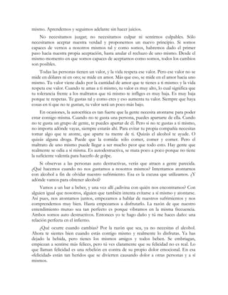 mismo. Aprendemos y seguimos adelante sin hacer juicios.
    No necesitamos juzgar; no necesitamos culpar ni sentirnos culpables. Sólo
necesitamos aceptar nuestra verdad y proponernos un nuevo principio. Si somos
capaces de vernos a nosotros mismos tal y como somos, habremos dado el primer
paso hacia nuestra propia aceptación, hasta anular el rechazo de uno mismo. Desde el
mismo momento en que somos capaces de aceptarnos como somos, todos los cambios
son posibles.
    Todas las personas tienen un valor, y la vida respeta ese valor. Pero ese valor no se
mide en dólares ni en oro; se mide en amor. Más que eso, se mide en el amor hacia uno
mismo. Tu valor viene dado por la cantidad de amor que te tienes a ti mismo: y la vida
respeta ese valor. Cuando te amas a ti mismo, tu valor es muy alto, lo cual significa que
tu tolerancia frente a los maltratos que tú mismo te infliges es muy baja. Es muy baja
porque te respetas. Te gustas tal y como eres y eso aumenta tu valor. Siempre que haya
cosas en ti que no te gustan, tu valor será un poco más bajo.
     En ocasiones, la autocrítica es tan fuerte que la gente necesita atontarse para poder
estar consigo misma. Cuando no te gusta una persona, puedes apartarte de ella. Cundo
no te gusta un grupo de gente, te puedes apartar de él. Pero si no te gustas a ti mismo,
no importa adónde vayas, siempre estarás ahí. Para evitar tu propia compañía necesitas
tomar algo que te atonte, que aparte tu mente de ti. Quizás el alcohol te ayude. O
quizás alguna droga. Puede que la comida: sólo comer, comer y comer. Pero el
maltrato de uno mismo puede llegar a ser mucho peor que todo esto. Hay gente que
realmente se odia a sí misma. Es autodestructiva, se mata poco a poco porque no tiene
la suficiente valentía para hacerlo de golpe.
    Si observas a las personas auto destructivas, verás que atraen a gente parecida.
¿Qué hacemos cuando no nos gustamos a nosotros mismos? Intentamos atontarnos
con alcohol a fin de olvidar nuestro sufrimiento. Esa es la excusa que utilizamos. ¿Y
adónde vamos para obtener alcohol?
     Vamos a un bar a beber, y una vez allí ¿adivina con quién nos encontramos? Con
alguien igual que nosotros, alguien que también intenta evitarse a sí mismo y atontarse.
Así pues, nos atontamos juntos, empezamos a hablar de nuestros sufrimientos y nos
comprendemos muy bien. Hasta empezamos a disfrutarlo. La razón de que nuestro
entendimiento mutuo sea tan perfecto es porque vibramos en la misma frecuencia.
Ambos somos auto destructivos. Entonces yo te hago daño y tú me haces daño: una
relación perfecta en el infierno.
     ¿Qué ocurre cuando cambias? Por la razón que sea, ya no necesitas el alcohol.
Ahora te sientes bien cuando estás contigo mismo y realmente lo disfrutas. Ya has
dejado la bebida, pero tienes los mismos amigos y todos beben. Se embriagan,
empiezan a sentirse más felices, pero tú ves claramente que su felicidad no es real. Lo
que llaman felicidad es una rebelión en contra de su propio dolor emocional. En esa
«felicidad» están tan heridos que se divierten causando dolor a otras personas y a sí
mismos.
 