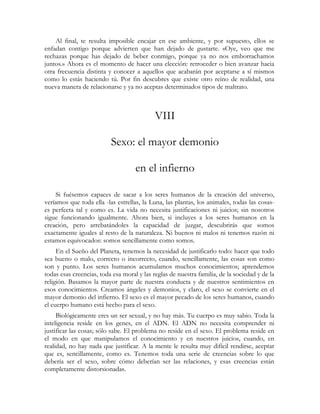 Al final, te resulta imposible encajar en ese ambiente, y por supuesto, ellos se
enfadan contigo porque advierten que han dejado de gustarte. «Oye, veo que me
rechazas porque has dejado de beber conmigo, porque ya no nos emborrachamos
juntos.» Ahora es el momento de hacer una elección: retroceder o bien avanzar hacia
otra frecuencia distinta y conocer a aquellos que acabarán por aceptarse a sí mismos
como lo estás haciendo tú. Por fin descubres que existe otro reino de realidad, una
nueva manera de relacionarse y ya no aceptas determinados tipos de maltrato.



                                            VIII

                          Sexo: el mayor demonio

                                    en el infierno

    Si fuésemos capaces de sacar a los seres humanos de la creación del universo,
veríamos que toda ella -las estrellas, la Luna, las plantas, los animales, todas las cosas-
es perfecta tal y como es. La vida no necesita justificaciones ni juicios; sin nosotros
sigue funcionando igualmente. Ahora bien, si incluyes a los seres humanos en la
creación, pero arrebatándoles la capacidad de juzgar, descubrirás que somos
exactamente iguales al resto de la naturaleza. Ni buenos ni malos ni tenemos razón ni
estamos equivocados: somos sencillamente como somos.
     En el Sueño del Planeta, tenemos la necesidad de justificarlo todo: hacer que todo
sea bueno o malo, correcto o incorrecto, cuando, sencillamente, las cosas son como
son y punto. Los seres humanos acumulamos muchos conocimientos; aprendemos
todas esas creencias, toda esa moral y las reglas de nuestra familia, de la sociedad y de la
religión. Basamos la mayor parte de nuestra conducta y de nuestros sentimientos en
esos conocimientos. Creamos ángeles y demonios, y claro, el sexo se convierte en el
mayor demonio del infierno. El sexo es el mayor pecado de los seres humanos, cuando
el cuerpo humano está hecho para el sexo.
     Biológicamente eres un ser sexual, y no hay más. Tu cuerpo es muy sabio. Toda la
inteligencia reside en los genes, en el ADN. El ADN no necesita comprender ni
justificar las cosas; sólo sabe. El problema no reside en el sexo. El problema reside en
el modo en que manipulamos el conocimiento y en nuestros juicios, cuando, en
realidad, no hay nada que justificar. A la mente le resulta muy difícil rendirse, aceptar
que es, sencillamente, como es. Tenemos toda una serie de creencias sobre lo que
debería ser el sexo, sobre cómo deberían ser las relaciones, y esas creencias están
completamente distorsionadas.
 
