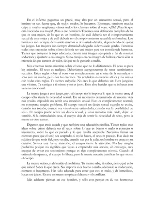 En el infierno pagamos un precio muy alto por un encuentro sexual, pero el
instinto es tan fuerte que, de todos modos, lo hacemos. Entonces, sentimos mucha
culpa y mucha vergüenza; oímos todos los chismes sobre el sexo. «¡Oh! ¡Mira lo que
está haciendo esa mujer! ¡Mira a ese hombre!» Tenemos una definición completa de lo
que es una mujer, de lo que es un hombre, de cuál debería ser el comportamiento
sexual de una mujer y de cuál debería ser el comportamiento sexual de un hombre. Los
hombres son siempre demasiado machos o demasiado débiles, dependiendo de quien
los juzgue. Las mujeres son siempre demasiado delgadas o demasiado gordas. Tenemos
todas esas creencias sobre cómo debería ser una mujer para ser considerada hermosa.
Tienes que comprar la ropa adecuada, crearte una imagen apropiada a fin de resultar
seductora y ajustarte a esa imagen. Si no encajas en esa imagen de belleza, creces con la
creencia de que careces de valor, de que no le gustarás a nadie.
    Nos creemos tantas mentiras sobre el sexo que no lo disfrutamos. El sexo es para
los animales. El sexo es maligno. Deberíamos avergonzarnos de tener sentimientos
sexuales. Estas reglas sobre el sexo van completamente en contra de la naturaleza y
sólo son un sueño, pero nos las creemos. Tu verdadera naturaleza aflora y no encaja
con todas esas reglas. Te sientes culpable. No eres lo que deberías ser. Eres juzgado;
una víctima. Te castigas a ti mismo y no es justo. Esto abre heridas que se infectan con
veneno emocional.
    La mente juega a este juego, pero al cuerpo no le importa lo que la mente crea; el
cuerpo sólo siente la necesidad sexual. En un momento determinado de nuestra vida
nos resulta imposible no sentir una atracción sexual. Esto es completamente normal;
no comporta ningún problema. El cuerpo sentirá un deseo sexual cuando se excite,
cuando sea tocado, cuando sea visualmente estimulado, cuando vea la posibilidad de
sexo. El cuerpo puede sentir un deseo sexual, y unos minutos más tarde, dejar de
sentirlo. Si la estimulación cesa, el cuerpo deja de sentir la necesidad de sexo, pero la
mente es otro cantar.
     Digamos que estás casada y que recibiste una educación católica. Tienes todas esas
ideas sobre cómo debería ser el sexo: sobre lo que es bueno o malo o correcto o
incorrecto, sobre lo que es pecado y lo que resulta aceptable. Necesitas firmar un
contrato para que el sexo sea aceptado; si no lo haces, el sexo es pecado. Has dado tu
palabra de que serás fiel, pero un día, cuando vas por la calle, un hombre se cruza en tu
camino. Sientes una fuerte atracción; el cuerpo siente la atracción. No hay ningún
problema porque no significa que vayas a emprender una acción, sin embargo, eres
incapaz de evitar ese sentimiento porque es algo completamente normal. Cuando el
estímulo desaparece, el cuerpo lo libera, pero la mente necesita justificar lo que siente
el cuerpo.
    La mente «sabe», y ahí reside el problema. Tu mente sabe, tú sabes, pero ¿qué es lo
que sabes? Sabes lo que crees. No importa si es bueno o malo, adecuado o inadecuado,
correcto o incorrecto. Has sido educada para creer que eso es malo, y de inmediato,
haces ese juicio. En ese momento empieza el drama y el conflicto.
    Más adelante piensas en ese hombre, y sólo con pensar en él, tus hormonas
 