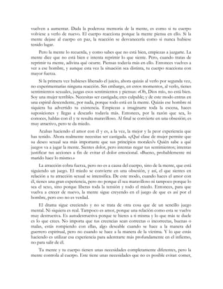 vuelven a aumentar. Dada la poderosa memoria de la mente, es como si tu cuerpo
volviese a verlo de nuevo. El cuerpo reacciona porque la mente piensa en ello. Si la
mente dejase al cuerpo en paz, la reacción se desvanecería como si nunca hubiese
tenido lugar.
    Pero la mente lo recuerda, y como sabes que no está bien, empiezas a juzgarte. La
mente dice que no está bien e intenta reprimir lo que siente. Pero, cuando tratas de
reprimir tu mente, adivina qué ocurre. Piensas todavía más en ello. Entonces vuelves a
ver a ese hombre, y aunque esta vez la situación sea distinta, tu cuerpo reacciona con
mayor fuerza.
    Si la primera vez hubieses liberado el juicio, ahora quizás al verlo por segunda vez,
no experimentarías ninguna reacción. Sin embargo, en estos momentos, al verlo, tienes
sentimientos sexuales, juzgas esos sentimientos y piensas: «Oh, Dios mío, no está bien.
Soy una mujer terrible». Necesitas ser castigada; eres culpable; y de este modo entras en
una espiral descendente, por nada, porque todo está en la mente. Quizás ese hombre ni
siquiera ha advertido tu existencia. Empiezas a imaginarte toda la escena, haces
suposiciones y llegas a desearlo todavía más. Entonces, por la razón que sea, lo
conoces, hablas con él y te resulta maravilloso. Al final se convierte en una obsesión; es
muy atractivo, pero te da miedo.
     Acabas haciendo el amor con él y es, a la vez, la mejor y la peor experiencia que
has tenido. Ahora realmente necesitas ser castigada. «¿Qué clase de mujer permite que
su deseo sexual sea más importante que sus principios morales?» Quién sabe a qué
juegos va a jugar la mente. Sientes dolor, pero intentas negar tus sentimientos; intentas
justificar tus acciones a fin de evitar el dolor emocional. «Bueno, probablemente mi
marido hace lo mismo.»
      La atracción cobra fuerza, pero no es a causa del cuerpo, sino de la mente, que está
siguiendo un juego. El miedo se convierte en una obsesión, y así, el que sientes en
relación a tu atracción sexual se intensifica. De este modo, cuando haces el amor con
él, tienes una gran experiencia, pero no porque él sea maravilloso ni tampoco porque lo
sea el sexo, sino porque liberas toda la tensión y todo el miedo. Entonces, para que
vuelva a crecer de nuevo, la mente sigue creyendo en el juego de que es así por el
hombre, pero eso no es verdad.
     El drama sigue creciendo y no se trata de otra cosa que de un sencillo juego
mental. Ni siquiera es real. Tampoco es amor, porque una relación como esta se vuelve
muy destructiva. Es autodestructiva porque te hieres a ti misma y lo que más te duele
es lo que crees. No importa que tus creencias sean correctas o incorrectas, buenas o
malas, estás rompiendo con ellas, algo deseable cuando se hace a la manera del
guerrero espiritual, pero no cuando se hace a la manera de la víctima. Y lo que estás
haciendo es utilizar esa experiencia para adentrarte más profundamente en el infierno,
no para salir de él.
   Tu mente y tu cuerpo tienen unas necesidades completamente diferentes, pero la
mente controla al cuerpo. Este tiene unas necesidades que no es posible evitar: comer,
 