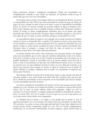 beber, guarecerse, dormir y satisfacerse sexualmente. Todas esas necesidades son
completamente normales y muy fáciles de satisfacer. El problema reside en que la
mente dice que esas son «sus» necesidades.
     En nuestra mente creamos una imagen dentro de esta burbuja de ilusión. La mente
se responsabiliza de todo. Piensa que tiene necesidad de comida, de agua, de cobijo, de
ropa y de sexo, aunque lo cierto es que no la tiene, ya que no experimenta necesidades
físicas. La mente no necesita comida, no necesita oxígeno ni agua, ni tampoco sexo.
Pero ¿cómo sabemos que esto es verdad? Cuando tu mente dice: «Necesito comida» y
comes, el cuerpo se siente completamente satisfecho, pero no la mente, que sigue
pensando que todavía necesita más. Entonces sigues comiendo sin parar, y, aun así, no
eres capaz de que tu mente se sienta satisfecha, porque esa necesidad no es real.
     La necesidad de cubrir el cuerpo es otro ejemplo. Sí, el cuerpo necesita ser cubierto
cuando el viento es demasiado frío o cuando el sol quema en exceso, pero quien tiene
esa necesidad es el cuerpo y es fácil satisfacerla. Por eso, cuando la necesidad está en la
mente, aunque te eches encima toneladas de ropa, la mente seguirá necesitando más.
Entonces abres el armario, y aunque está lleno de ropa, tu mente no se siente
satisfecha, así que dices: «No tengo nada que ponerme».
     La mente necesita otro coche, otras vacaciones, una casa para invitar a tus amigos:
todas esas necesidades que no eres capaz de satisfacer plenamente están en la mente.
Pues bien, lo mismo ocurre con el sexo. Cuando la necesidad está en la mente, no es
posible satisfacerla. Cuando la necesidad está en la mente también están ahí todo el
juicio y todo el conocimiento, lo que hace muy difícil hacerle frente al sexo. La mente
no necesita sexo. Lo que realmente necesita es amor, no sexo. Más que la mente, es tu
alma la que necesita amor, porque tu mente es capaz de sobrevivir con el miedo. El
miedo también es energía y alimento para la mente: no exactamente el alimento que
deseas, pero funciona.
    Necesitamos liberar al cuerpo de la tiranía de la mente, ya que cuando ésta deja de
necesitar comida y sexo, todo resulta muy fácil. Para ello, el primer paso que hay que
dar es dividir las necesidades en dos categorías: en las necesidades que tiene el cuerpo,
y en las necesidades que tiene la mente.
    La mente confunde las necesidades del cuerpo con las suyas porque necesita saber:
«¿Quién soy yo?». Vivimos en un mundo de ilusión y no tenemos la menor idea de qué
somos. Por lo tanto, la mente elabora todas estas preguntas. «¿Qué soy yo?» se
convierte en el mayor misterio y cualquier respuesta satisface la necesidad de sentirse a
salvo. La mente dice: «Yo soy el cuerpo. Yo soy lo que veo; yo soy lo que pienso; yo
soy lo que siento; siento dolor; estoy sangrando».
    La afinidad entre la mente y el cuerpo es tan grande que la mente se cree el
siguiente postulado: «Yo soy el cuerpo». El cuerpo tiene una necesidad y la mente dice:
«Yo necesito». La mente se toma como algo personal todo lo que tiene relación con el
cuerpo porque intenta comprender «¿Qué soy yo?». Por eso resulta completamente
normal que, en un momento determinado, la mente empiece a ganar control sobre el
 