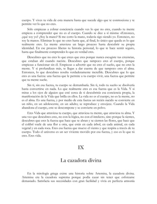 cuerpo. Y vives tu vida de esta manera hasta que sucede algo que te conmociona y te
permite ver lo que no eres.
    Sólo empiezas a cobrar conciencia cuando ves lo que no eres, cuando tu mente
empieza a comprender que no es el cuerpo. Cuando se dice a sí misma: «Entonces,
¿qué soy yo? ¿Soy la mano? Si me corto la mano, todavía sigo siendo yo. Entonces, no
soy la mano». Eliminas lo que no eres hasta que, al final, lo único que queda es lo que
realmente eres. La mente atraviesa un largo proceso hasta descubrir su propia
identidad. En ese proceso liberas tu historia personal, lo que te hace sentir seguro,
hasta que finalmente comprendes lo que en verdad eres.
    Descubres que no eres lo que crees que eres porque nunca escogiste tus creencias,
que estaban ahí cuando naciste. Descubres que tampoco eres el cuerpo, porque
empiezas a funcionar sin él. Empiezas a advertir que no eres el sueño, que no eres la
mente. Y si profundizas más, te llegas a dar cuenta de que tampoco eres el alma.
Entonces, lo que descubres resulta verdaderamente increíble. Descubres que lo que
eres es una fuerza: una fuerza que le permite a tu cuerpo vivir, una fuerza que permite
que tu mente sueñe.
     Sin ti, sin esa fuerza, tu cuerpo se derrumbaría. Sin ti, todo tu sueño se disolvería
hasta convertirse en nada. Lo que realmente eres es esa fuerza que es la Vida. Y si
miras a los ojos de alguien que esté cerca de ti descubrirás esa conciencia propia, la
manifestación de la Vida que brilla en ellos. La vida no es el cuerpo, no es la mente, no
es el alma. Es una fuerza, y por medio de esta fuerza un recién nacido se convierte en
un niño, en un adolescente, en un adulto; se reproduce y envejece. Cuando la Vida
abandona el cuerpo, este se descompone y se convierte en polvo.
    Eres Vida que atraviesa tu cuerpo, que atraviesa tu mente, que atraviesa tu alma. Y
una vez que descubres esto, no con la lógica, no con el intelecto, sino porque la sientes,
descubres que eres la fuerza que hace que se abran y se cierren las flores, que hace que
el colibrí vuele de una flor a otra, que estás en cada árbol, en cada animal, en cada
vegetal y en cada roca. Eres esa fuerza que mueve el viento y que respira a través de tu
cuerpo. Todo el universo es un ser viviente movido por esa fuerza, y eso es lo que tú
eres. Eres vida.


                                            IX

                              La cazadora divina

    En la mitología griega existe una historia sobre Artemisa, la cazadora divina.
Artemisa era la cazadora suprema porque podía cazar sin tener que esforzarse
demasiado. Satisfacía sus necesidades con gran facilidad y vivía en perfecta armonía
 
