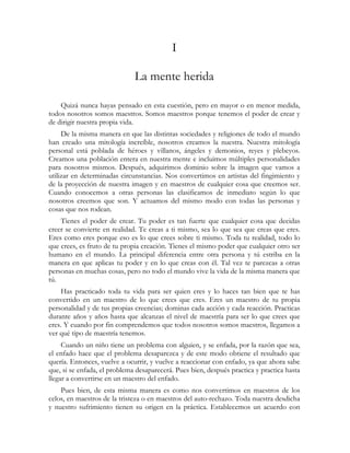 I

                              La mente herida

    Quizá nunca hayas pensado en esta cuestión, pero en mayor o en menor medida,
todos nosotros somos maestros. Somos maestros porque tenemos el poder de crear y
de dirigir nuestra propia vida.
     De la misma manera en que las distintas sociedades y religiones de todo el mundo
han creado una mitología increíble, nosotros creamos la nuestra. Nuestra mitología
personal está poblada de héroes y villanos, ángeles y demonios, reyes y plebeyos.
Creamos una población entera en nuestra mente e incluimos múltiples personalidades
para nosotros mismos. Después, adquirimos dominio sobre la imagen que vamos a
utilizar en determinadas circunstancias. Nos convertimos en artistas del fingimiento y
de la proyección de nuestra imagen y en maestros de cualquier cosa que creemos ser.
Cuando conocemos a otras personas las clasificamos de inmediato según lo que
nosotros creemos que son. Y actuamos del mismo modo con todas las personas y
cosas que nos rodean.
    Tienes el poder de crear. Tu poder es tan fuerte que cualquier cosa que decidas
creer se convierte en realidad. Te creas a ti mismo, sea lo que sea que creas que eres.
Eres como eres porque eso es lo que crees sobre ti mismo. Toda tu realidad, todo lo
que crees, es fruto de tu propia creación. Tienes el mismo poder que cualquier otro ser
humano en el mundo. La principal diferencia entre otra persona y tú estriba en la
manera en que aplicas tu poder y en lo que creas con él. Tal vez te parezcas a otras
personas en muchas cosas, pero no todo el mundo vive la vida de la misma manera que
tú.
    Has practicado toda tu vida para ser quien eres y lo haces tan bien que te has
convertido en un maestro de lo que crees que eres. Eres un maestro de tu propia
personalidad y de tus propias creencias; dominas cada acción y cada reacción. Practicas
durante años y años hasta que alcanzas el nivel de maestría para ser lo que crees que
eres. Y cuando por fin comprendemos que todos nosotros somos maestros, llegamos a
ver qué tipo de maestría tenemos.
     Cuando un niño tiene un problema con alguien, y se enfada, por la razón que sea,
el enfado hace que el problema desaparezca y de este modo obtiene el resultado que
quería. Entonces, vuelve a ocurrir, y vuelve a reaccionar con enfado, ya que ahora sabe
que, si se enfada, el problema desaparecerá. Pues bien, después practica y practica hasta
llegar a convertirse en un maestro del enfado.
    Pues bien, de esta misma manera es como nos convertimos en maestros de los
celos, en maestros de la tristeza o en maestros del auto-rechazo. Toda nuestra desdicha
y nuestro sufrimiento tienen su origen en la práctica. Establecemos un acuerdo con
 