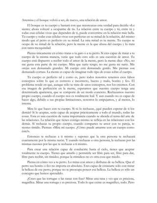 Artemisa y el bosque volvió a ser, de nuevo, una relación de amor.
    El bosque es tu cuerpo y bastará con que reconozcas esta verdad para decirle: «Lo
siento; ahora volveré a ocuparme de ti». La relación entre tu cuerpo y tú, entre tú y
todas esas células vivas que dependen de ti, puede convertirse en la relación más bella.
Tu cuerpo y todas esas células vivas son perfectas en su mitad de la relación, del mismo
modo que el perro es perfecto en su mitad. La otra mitad es tu mente. Tu cuerpo se
ocupa de su mitad de la relación, pero la mente es la que abusa del cuerpo y lo trata
con tanta mezquindad.
    Piensa únicamente en cómo tratas a tu gato o a tu perro. Si eres capaz de tratar a tu
cuerpo de la misma manera, verás que todo esto sólo es una cuestión de amor. Tu
cuerpo está dispuesto a recibir todo el amor de la mente, pero la mente dice: «No, no
me gusta esta parte de mi cuerpo. Mira que nariz tengo; no me gusta mi nariz. Mis
orejas son demasiado grandes. Mi cuerpo está demasiado gordo. Mis piernas son
demasiado cortas». La mente es capaz de imaginar todo tipo de cosas sobre el cuerpo.
    Tu cuerpo es perfecto tal y como es, pero todos nosotros tenemos esos falsos
conceptos sobre lo que es correcto e incorrecto, bueno y malo, bonito y feo. El
problema reside en que, aunque sólo se trate de unos conceptos, nos los creemos. Con
esa imagen de perfección en la mente, esperamos que nuestro cuerpo tenga una
determinada apariencia, que se comporte de un modo concreto. Rechazamos nuestro
propio cuerpo, cuando el cuerpo nos es totalmente leal. Y aun cuando no es capaz de
hacer algo, debido a sus propias limitaciones, nosotros lo empujamos, y al menos, lo
intenta.
     Mira lo que haces con tu cuerpo. Si tú lo rechazas, ¿qué pueden esperar de ti los
demás? Si lo aceptas, serás capaz de aceptar prácticamente a todo el mundo, todas las
cosas. Esta es una cuestión de suma importancia cuando se aborda el tema del arte de
las relaciones. La relación que tienes contigo mismo se refleja en las relaciones con los
demás. Si rechazas tu propio cuerpo, cuando compartes tu amor con tu pareja, te
sientes tímido. Piensas: «Mira mi cuerpo. ¿Cómo puede amarme con un cuerpo como
éste?».
    Entonces te rechazas a ti mismo y supones que la otra persona te rechazará
exactamente por la misma razón. Y cuando rechazas a otra persona, la rechazas por las
mismas razones por las que te rechazas a ti mismo.
     Para crear una relación capaz de conducirte hasta el cielo, tienes que aceptar
totalmente tu cuerpo. Tienes que amarlo y permitirle ser libre para ser, libre para dar,
libre para recibir, sin timidez, porque la «timidez» no es otra cosa que miedo.
     Piensa en cómo ves a tu perro. Lo miras con amor y disfrutas de su belleza. Que el
perro sea bonito o feo no importa en absoluto. Eres capaz de extasiarte sólo con mirar
la belleza de ese perro, porque no te preocupa poseer esa belleza. La belleza es sólo un
concepto que hemos aprendido.
   ¿Crees que las tortugas o las ranas son feas? Miras una rana y ves que es preciosa,
magnífica. Miras una tortuga y es preciosa. Todo lo que existe es magnífico, todo. Pero
 