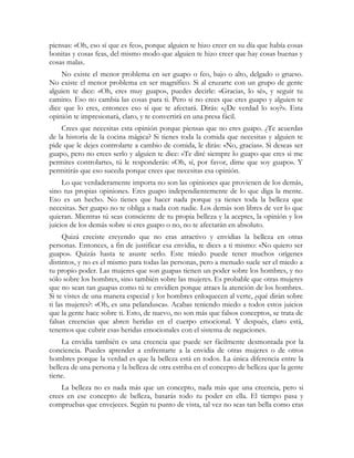 piensas: «Oh, eso sí que es feo», porque alguien te hizo creer en su día que había cosas
bonitas y cosas feas, del mismo modo que alguien te hizo creer que hay cosas buenas y
cosas malas.
    No existe el menor problema en ser guapo o feo, bajo o alto, delgado o grueso.
No existe el menor problema en ser magnífico. Si al cruzarte con un grupo de gente
alguien te dice: «Oh, eres muy guapo», puedes decirle: «Gracias, lo sé», y seguir tu
camino. Eso no cambia las cosas para ti. Pero si no crees que eres guapo y alguien te
dice que lo eres, entonces eso sí que te afectará. Dirás: «¿De verdad lo soy?». Esta
opinión te impresionará, claro, y te convertirá en una presa fácil.
    Crees que necesitas esta opinión porque piensas que no eres guapo. ¿Te acuerdas
de la historia de la cocina mágica? Si tienes toda la comida que necesitas y alguien te
pide que le dejes controlarte a cambio de comida, le dirás: «No, gracias». Si deseas ser
guapo, pero no crees serlo y alguien te dice: «Te diré siempre lo guapo que eres si me
permites controlarte», tú le responderás: «Oh, sí, por favor, dime que soy guapo». Y
permitirás que eso suceda porque crees que necesitas esa opinión.
     Lo que verdaderamente importa no son las opiniones que provienen de los demás,
sino tus propias opiniones. Eres guapo independientemente de lo que diga la mente.
Eso es un hecho. No tienes que hacer nada porque ya tienes toda la belleza que
necesitas. Ser guapo no te obliga a nada con nadie. Los demás son libres de ver lo que
quieran. Mientras tú seas consciente de tu propia belleza y la aceptes, la opinión y los
juicios de los demás sobre si eres guapo o no, no te afectarán en absoluto.
     Quizá creciste creyendo que no eras atractivo y envidias la belleza en otras
personas. Entonces, a fin de justificar esa envidia, te dices a ti mismo: «No quiero ser
guapo». Quizás hasta te asuste serlo. Este miedo puede tener muchos orígenes
distintos, y no es el mismo para todas las personas, pero a menudo suele ser el miedo a
tu propio poder. Las mujeres que son guapas tienen un poder sobre los hombres, y no
sólo sobre los hombres, sino también sobre las mujeres. Es probable que otras mujeres
que no sean tan guapas como tú te envidien porque atraes la atención de los hombres.
Si te vistes de una manera especial y los hombres enloquecen al verte, ¿qué dirán sobre
ti las mujeres?: «Oh, es una pelandusca». Acabas teniendo miedo a todos estos juicios
que la gente hace sobre ti. Esto, de nuevo, no son más que falsos conceptos, se trata de
falsas creencias que abren heridas en el cuerpo emocional. Y después, claro está,
tenemos que cubrir esas heridas emocionales con el sistema de negaciones.
     La envidia también es una creencia que puede ser fácilmente desmontada por la
conciencia. Puedes aprender a enfrentarte a la envidia de otras mujeres o de otros
hombres porque la verdad es que la belleza está en todos. La única diferencia entre la
belleza de una persona y la belleza de otra estriba en el concepto de belleza que la gente
tiene.
    La belleza no es nada más que un concepto, nada más que una creencia, pero si
crees en ese concepto de belleza, basarás todo tu poder en ella. El tiempo pasa y
compruebas que envejeces. Según tu punto de vista, tal vez no seas tan bella como eras
 