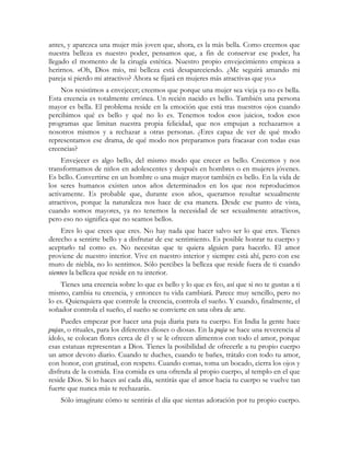 antes, y aparezca una mujer más joven que, ahora, es la más bella. Como creemos que
nuestra belleza es nuestro poder, pensamos que, a fin de conservar ese poder, ha
llegado el momento de la cirugía estética. Nuestro propio envejecimiento empieza a
herirnos. «Oh, Dios mío, mi belleza está desapareciendo. ¿Me seguirá amando mi
pareja si pierdo mi atractivo? Ahora se fijará en mujeres más atractivas que yo.»
    Nos resistimos a envejecer; creemos que porque una mujer sea vieja ya no es bella.
Esta creencia es totalmente errónea. Un recién nacido es bello. También una persona
mayor es bella. El problema reside en la emoción que está tras nuestros ojos cuando
percibimos qué es bello y qué no lo es. Tenemos todos esos juicios, todos esos
programas que limitan nuestra propia felicidad, que nos empujan a rechazarnos a
nosotros mismos y a rechazar a otras personas. ¿Eres capaz de ver de qué modo
representamos ese drama, de qué modo nos preparamos para fracasar con todas esas
creencias?
     Envejecer es algo bello, del mismo modo que crecer es bello. Crecemos y nos
transformamos de niños en adolescentes y después en hombres o en mujeres jóvenes.
Es bello. Convertirse en un hombre o una mujer mayor también es bello. En la vida de
los seres humanos existen unos años determinados en los que nos reproducimos
activamente. Es probable que, durante esos años, queramos resultar sexualmente
atractivos, porque la naturaleza nos hace de esa manera. Desde ese punto de vista,
cuando somos mayores, ya no tenemos la necesidad de ser sexualmente atractivos,
pero eso no significa que no seamos bellos.
     Eres lo que crees que eres. No hay nada que hacer salvo ser lo que eres. Tienes
derecho a sentirte bello y a disfrutar de ese sentimiento. Es posible honrar tu cuerpo y
aceptarlo tal como es. No necesitas que te quiera alguien para hacerlo. El amor
proviene de nuestro interior. Vive en nuestro interior y siempre está ahí, pero con ese
muro de niebla, no lo sentimos. Sólo percibes la belleza que reside fuera de ti cuando
sientes la belleza que reside en tu interior.
     Tienes una creencia sobre lo que es bello y lo que es feo, así que si no te gustas a ti
mismo, cambia tu creencia, y entonces tu vida cambiará. Parece muy sencillo, pero no
lo es. Quienquiera que controle la creencia, controla el sueño. Y cuando, finalmente, el
soñador controla el sueño, el sueño se convierte en una obra de arte.
     Puedes empezar por hacer una puja diaria para tu cuerpo. En India la gente hace
pujas, o rituales, para los diferentes dioses o diosas. En la puja se hace una reverencia al
ídolo, se colocan flores cerca de él y se le ofrecen alimentos con todo el amor, porque
esas estatuas representan a Dios. Tienes la posibilidad de ofrecerle a tu propio cuerpo
un amor devoto diario. Cuando te duches, cuando te bañes, trátalo con todo tu amor,
con honor, con gratitud, con respeto. Cuando comas, toma un bocado, cierra los ojos y
disfruta de la comida. Esa comida es una ofrenda al propio cuerpo, al templo en el que
reside Dios. Si lo haces así cada día, sentirás que el amor hacia tu cuerpo se vuelve tan
fuerte que nunca más te rechazarás.
    Sólo imagínate cómo te sentirás el día que sientas adoración por tu propio cuerpo.
 