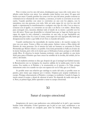 Pero si miras con los ojos del amor, dondequiera que vayas sólo verás amor. Los
árboles están hechos con amor. Los animales están hechos con amor. El agua está
hecha con amor. Cuando percibes las cosas con los ojos del amor, puedes conectar tu
voluntad con la voluntad de otro soñador, y entonces, el sueño se convierte en un solo
sueño. Cuando percibes con amor te conviertes en uno con los pájaros, con la
naturaleza, con una persona, con todo. Sólo así serás capaz de ver con los ojos del
águila o experimentar la transformación a cualquier otro tipo de vida. Con tu amor te
conectas con el águila y te conviertes en sus alas o en lluvia o en nubes. Ahora bien,
para conseguir esto, necesitas eliminar todo el miedo de tu mente y percibir con los
ojos del amor. Tienes que desarrollar tu voluntad hasta que se haga tan fuerte que sea
capaz de captar la otra voluntad y convertirse en una sola, ya que haciéndolo así,
tendrás alas para volar. O, si eres el viento, serás capaz de ir de aquí para allá, harás que
desaparezcan las nubes y que brille el sol. Este es el poder del amor.
     Cuando satisfacemos las necesidades de nuestra mente y de nuestro cuerpo, los
ojos ven con amor. Vemos a Dios en todas partes. Incluso vemos a Dios detrás del
Parásito de otras personas. En el interior de cada ser humano se encuentra la Tierra
Prometida que Moisés ofreció a su pueblo. Esta tierra prometida se halla en el reino de
la mente humana, pero sólo en la mente que es fértil para el amor, porque es ahí donde
reside Dios. Si observas la mente humana corriente, verás que también es una tierra
fértil, pero para el Parásito que hace crecer las semillas de la envidia, del enfado, de los
celos y del miedo.
    En la tradición cristiana se dice que después de que el arcángel san Gabriel anuncie
la Resurrección con su trompeta, los muertos saldrán de la tumba para vivir la vida
eterna. Esa tumba es el Parásito y la resurrección es el retorno a la Vida, porque
únicamente estás vivo cuando tus ojos son capaces de ver la Vida, que es el Amor.
     Es posible tener una relación que satisfaga tu sueño del cielo; es posible crear un
paraíso, pero tienes que empezar por ti mismo. Empieza por aceptar totalmente tu
cuerpo. Persigue afanosamente al Parásito y consigue su rendición. Cuando lo hagas, la
mente amará al cuerpo y dejará de sabotear al amor. No depende de nadie más que de
ti. Pero, en primer lugar, debes aprender a sanar tu cuerpo emocional.



                                              XI

                        Sanar el cuerpo emocional

    Imaginemos de nuevo que padecemos una enfermedad en la piel y que nuestras
heridas están infectadas. Como queremos que la piel se nos cure, acudiremos a un
médico, y éste utilizará un escalpelo para abrir las heridas. Después las limpiará,
 