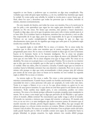 negación es tan fuerte y poderoso que se convierte en algo muy complicado. Hay
verdades que están ahí para tapar mentiras, y, a la vez, también hay mentiras que tapan
la verdad. Es como pelar una cebolla, la verdad se revela poco a poco hasta que, al
final, abres los ojos y descubres que todas las personas que te rodean, incluido tú
mismo, mienten constantemente.
    En este mundo de ilusión, casi todas las cosas son mentira. Esa es la razón por la
que les pido a mis aprendices que sigan las tres reglas para descubrir la verdad. La
primera es: No me creas. No tienes que creerme, sino pensar y hacer elecciones.
Cuando te digo algo, cree en lo que tú quieras creer, pero sólo si tiene sentido para ti, si
te hace feliz. Si te conduce hacia tu despertar, entonces haz esa elección y cree en ella.
Soy responsable de lo que digo, pero no soy responsable de lo que tú comprendas.
Vivimos en un sueño completamente diferente. Aunque lo que yo digo sea
absolutamente cierto para mí, no significa que tenga que serlo para ti. La primera regla
resulta muy sencilla: No me creas.
     La segunda regla es más difícil: No te creas a ti mismo. No te creas todas las
mentiras que te dices: todas esas mentiras que tú nunca escogiste, pero que fuiste
programado para creer. No te creas a ti mismo cuando te dices que no eres lo bastante
bueno ni lo bastante fuerte ni lo bastante inteligente. No te creas tus propias
limitaciones y dificultades. No te creas que no eres digno de amor o de felicidad. No te
creas que no eres bello. No te creas ninguna cosa que te haga sufrir. No creas en tu
desdicha. No creas en tu propio Juez o en tu propia Víctima. No te creas la voz interior
que te dice que eres un estúpido, que te dice que te suicides. No te la creas porque no
es verdad. Abre tus oídos, abre tu corazón y escucha. Cuando oigas que tu corazón te
conduce hacia la felicidad, entonces haz una elección y mantenla. Pero no te creas a ti
mismo sólo porque es algo que estás acostumbrado a decir, porque más del ochenta
por ciento de las cosas que crees se basan en la mentira: no son verdad. La segunda
regla es difícil: No te creas a ti mismo.
    La tercera regla es: No creas a nadie. No creas a otras personas porque todas
mienten constantemente. Cuando hayas curado tus heridas emocionales y no sientas la
necesidad de creer a otras personas sólo para ser aceptado, lo verás todo más claro.
Verás si es negro o blanco, si es o no es. Lo que ahora mismo es, quizá no lo sea
dentro de unos pocos instantes. Lo que ahora no está bien quizá lo esté dentro de unos
momentos. Todo cambia muy rápido pero, si eres consciente, podrás ver cómo
acontece. No creas a los demás porque utilizarán tu propia estupidez para manipular tu
mente. No te creas a una mujer que te diga que proviene de las Pléyades y que quiere
salvar el mundo. ¡Malas noticias! No necesitamos que nadie venga a salvar el mundo.
El mundo no necesita a intrusos que vengan del exterior a salvarnos. El mundo está
vivo; es un ser vivo y es más inteligente que todos nosotros juntos. Si creemos que el
mundo necesita ser salvado, pronto llegará alguien y dirá: «Bien, hay que escapar del
planeta porque va a chocar contra nosotros un cometa. Mátate y ¡boom!, alcanzarás al
cometa e irás al cielo». No creas en ese tipo de historias. Crea tu propio sueño del cielo;
nadie puede hacerlo por ti. Sólo el sentido común será capaz de conducirte hacia tu
propia felicidad, tu propia creación. La regla número tres resulta difícil porque
 