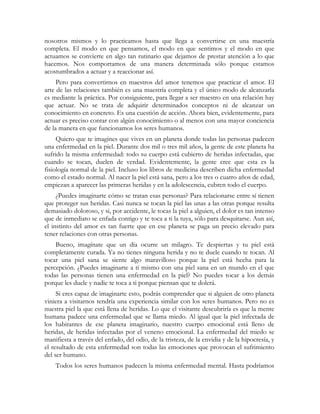 nosotros mismos y lo practicamos hasta que llega a convertirse en una maestría
completa. El modo en que pensamos, el modo en que sentimos y el modo en que
actuamos se convierte en algo tan rutinario que dejamos de prestar atención a lo que
hacemos. Nos comportamos de una manera determinada sólo porque estamos
acostumbrados a actuar y a reaccionar así.
     Pero para convertirnos en maestros del amor tenemos que practicar el amor. El
arte de las relaciones también es una maestría completa y el único modo de alcanzarla
es mediante la práctica. Por consiguiente, para llegar a ser maestro en una relación hay
que actuar. No se trata de adquirir determinados conceptos ni de alcanzar un
conocimiento en concreto. Es una cuestión de acción. Ahora bien, evidentemente, para
actuar es preciso contar con algún conocimiento o al menos con una mayor conciencia
de la manera en que funcionamos los seres humanos.
     Quiero que te imagines que vives en un planeta donde todas las personas padecen
una enfermedad en la piel. Durante dos mil o tres mil años, la gente de este planeta ha
sufrido la misma enfermedad: todo su cuerpo está cubierto de heridas infectadas, que
cuando se tocan, duelen de verdad. Evidentemente, la gente cree que esta es la
fisiología normal de la piel. Incluso los libros de medicina describen dicha enfermedad
como el estado normal. Al nacer la piel está sana, pero a los tres o cuatro años de edad,
empiezan a aparecer las primeras heridas y en la adolescencia, cubren todo el cuerpo.
     ¿Puedes imaginarte cómo se tratan esas personas? Para relacionarse entre sí tienen
que proteger sus heridas. Casi nunca se tocan la piel las unas a las otras porque resulta
demasiado doloroso, y si, por accidente, le tocas la piel a alguien, el dolor es tan intenso
que de inmediato se enfada contigo y te toca a ti la tuya, sólo para desquitarse. Aun así,
el instinto del amor es tan fuerte que en ese planeta se paga un precio elevado para
tener relaciones con otras personas.
    Bueno, imagínate que un día ocurre un milagro. Te despiertas y tu piel está
completamente curada. Ya no tienes ninguna herida y no te duele cuando te tocan. Al
tocar una piel sana se siente algo maravilloso porque la piel está hecha para la
percepción. ¿Puedes imaginarte a ti mismo con una piel sana en un mundo en el que
todas las personas tienen una enfermedad en la piel? No puedes tocar a los demás
porque les duele y nadie te toca a ti porque piensan que te dolerá.
     Si eres capaz de imaginarte esto, podrás comprender que si alguien de otro planeta
viniera a visitarnos tendría una experiencia similar con los seres humanos. Pero no es
nuestra piel la que está llena de heridas. Lo que el visitante descubriría es que la mente
humana padece una enfermedad que se llama miedo. Al igual que la piel infectada de
los habitantes de ese planeta imaginario, nuestro cuerpo emocional está lleno de
heridas, de heridas infectadas por el veneno emocional. La enfermedad del miedo se
manifiesta a través del enfado, del odio, de la tristeza, de la envidia y de la hipocresía, y
el resultado de esta enfermedad son todas las emociones que provocan el sufrimiento
del ser humano.
    Todos los seres humanos padecen la misma enfermedad mental. Hasta podríamos
 
