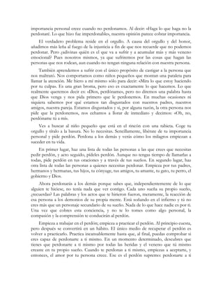 importancia personal crece cuando no perdonamos. Al decir: «Haga lo que haga no la
perdonaré. Lo que hizo fue imperdonable», nuestra opinión parece cobrar importancia.
    El verdadero problema reside en el orgullo. A causa del orgullo y del honor,
añadimos más leña al fuego de la injusticia a fin de que nos recuerde que no podemos
perdonar. Pero ¿adivinas quién es el que va a sufrir y a acumular más y más veneno
emocional? Pues nosotros mismos, ya que sufriremos por las cosas que hagan las
personas que nos rodean, aun cuando no tengan ninguna relación con nuestra persona.
    También aprendemos a sufrir con el único propósito de castigar a la persona que
nos maltrató. Nos comportamos como niños pequeños que montan una pataleta para
llamar la atención. Me hiero a mí mismo sólo para decir: «Mira lo que estoy haciendo
por tu culpa». Es una gran broma, pero eso es exactamente lo que hacemos. Lo que
realmente queremos decir es: «Dios, perdóname», pero no diremos una palabra hasta
que Dios venga y nos pida primero que le perdonemos. En muchas ocasiones ni
siquiera sabemos por qué estamos tan disgustados con nuestros padres, nuestros
amigos, nuestra pareja. Estamos disgustados y si, por alguna razón, la otra persona nos
pide que la perdonemos, nos echamos a llorar de inmediato y decimos: «Oh, no,
perdóname tú a mí».
    Ves a buscar al niño pequeño que está en el rincón con una rabieta. Coge tu
orgullo y tíralo a la basura. No lo necesitas. Sencillamente, libérate de tu importancia
personal y pide perdón. Perdona a los demás y verás cómo los milagros empiezan a
suceder en tu vida.
    En primer lugar, haz una lista de todas las personas a las que crees que necesitas
pedir perdón, y acto seguido, pídeles perdón. Aunque no tengas tiempo de llamarlas a
todas, pide perdón en tus oraciones y a través de tus sueños. En segundo lugar, haz
otra lista de todas las personas a quienes necesitas perdonar. Empieza por tus padres,
hermanos y hermanas, tus hijos, tu cónyuge, tus amigos, tu amante, tu gato, tu perro, el
gobierno y Dios.
    Ahora perdonarás a los demás porque sabes que, independientemente de lo que
alguien te hiciese, no tenía nada que ver contigo. Cada uno sueña su propio sueño,
¿recuerdas? Las palabras y los actos que te hirieron fueron, meramente, la reacción de
esa persona a los demonios de su propia mente. Está soñando en el infierno y tú no
eres más que un personaje secundario de su sueño. Nada de lo que hace nadie es por ti.
Una vez que cobres esta conciencia, y no te lo tomes como algo personal, la
compasión y la comprensión te conducirán al perdón.
    Empieza a trabajar en el perdón; empieza a practicar el perdón. Al principio cuesta,
pero después se convertirá en un hábito. El único medio de recuperar el perdón es
volver a practicarlo. Practica incansablemente hasta que, al final, puedas comprobar si
eres capaz de perdonarte a ti mismo. En un momento determinado, descubres que
tienes que perdonarte a ti mismo por todas las heridas y el veneno que tú mismo
creaste en tu propio sueño. Cuando te perdonas a ti mismo, empiezas a aceptarte, y
entonces, el amor por tu persona crece. Ese es el perdón supremo: perdonarte a ti
 