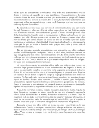 misma cosa. El conocimiento lo utilizamos sobre todo para comunicarnos con los
demás y ponernos de acuerdo en lo que percibimos. El conocimiento es la única
herramienta que los seres humanos tenemos para comunicarnos, ya que difícilmente
nos comunicamos de corazón a corazón. Por lo tanto, lo importante es la manera que
tenemos de utilizar ese conocimiento, ya que puede hacer que nos convirtamos en su
esclavo y dejemos de ser libres.
     La sabiduría no tiene nada que ver con el conocimiento; tiene que ver con la
libertad. Cuando eres sabio, eres libre de utilizar tu propia mente y de dirigir tu propia
vida. Una mente sana está libre del Parásito; goza de la misma libertad que tenía antes
de la domesticación. Cuando sanas tu mente, cuando te liberas del sueño, ya no eres
inocente, sino sabio. En muchos aspectos vuelves a ser de nuevo como un niño, salvo
por un detalle que cambia mucho las cosas: un niño es inocente y por eso puede
hundirse en el sufrimiento y la infelicidad. Quien trasciende el sueño es sabio; esa es la
razón por la que no vuelve a hundirse más: porque ahora sabe y cuenta con el
conocimiento del sueño.
     No es necesario acumular conocimiento para convertirse en sabio; cualquier
persona puede conseguirlo. Cualquiera. Cuando te haces sabio, la vida se convierte en
algo fácil, porque te transformas en quien realmente eres. Es difícil intentar convertirse
en lo que uno no es, intentar convencerse a uno mismo y a todos los demás de que se
es lo que no se es. Cuando intentas ser lo que no eres desperdicias todas tus energías.
Ser quien eres no requiere el menor esfuerzo.
     Al convertirte en sabio, no necesitas utilizar todas esas imágenes que creaste; no
necesitas fingir que eres diferente de lo que realmente eres. Te aceptas a ti mismo tal
cual. y esa aceptación completa se convierte en la aceptación completa de todos los
demás. Ya no intentas cambiar a otras personas o imponer tu punto de vista. Respetas
las creencias de los demás. Aceptas tu cuerpo y tu propia humanidad con todos tus
instintos. No hay nada malo en ser un animal. Somos animales y los animales siempre
siguen su instinto. Somos seres humanos y, debido, a nuestra gran inteligencia,
aprendemos a reprimir nuestros instintos; no escuchamos lo que proviene del corazón.
Esa es la razón por la que actuamos en contra de nuestro propio cuerpo, intentando
reprimir sus necesidades o negando su existencia. Esto no es sabiduría.
    Cuando te conviertes en sabio, respetas tu cuerpo, respetas tu mente, respetas tu
alma. Cuando te conviertes en sabio, controlas tu vida con el corazón, no con la
cabeza. Dejas de sabotearte a ti mismo, de sabotear tu felicidad o tu amor. Dejas de
cargar con toda esa culpa y esos reproches; dejas de juzgarte y de juzgar a los demás. A
partir de ese momento, todas las creencias que te hacen infeliz, que te empujan a
pelearte con la vida y que la convierten en algo difícil, simplemente desaparecen.
     Renuncia a todas esas ideas sobre ser lo que no eres y conviértete en lo que
realmente eres. Cuando te entregas a tu naturaleza, a lo que realmente eres, entonces,
dejas de sufrir. Cuando te entregas a tu verdadero yo, te entregas a la Vida, te entregas
a Dios. Y una vez que te entregas, ya no hay forcejeo, ya no hay resistencia, ya no hay
sufrimiento.
 