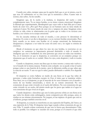 Cuando eres sabio, siempre optas por la opción fácil, que es ser tú mismo, seas lo
que seas. El sufrimiento no es otra cosa que la resistencia a Dios. Cuanto más te
resistes, más sufres. Así de sencillo.
     Imagínate que, de la noche a la mañana, te despiertas del sueño y estás
completamente sano. Ya no tienes heridas, ya no tienes veneno emocional. Imagínate
la libertad que experimentarás. Dondequiera que vayas todo te hará feliz por el mero
hecho de estar vivo. ¿Por qué? Pues porque un ser humano sano no tiene miedo de
expresar el amor. No tienes miedo de estar vivo y tampoco de amar. Imagínate cómo
vivirías tu vida, cómo te relacionarías con la gente que te rodea si no tuvieses esas
heridas y ese veneno en tu cuerpo emocional.
    En las escuelas místicas de todo el mundo, a este proceso lo denominan el
despertar. Es como si un día te despertaras y ya no tuvieses heridas emocionales. Pues
bien, cuando ya no tienes esas heridas en el cuerpo emocional, las limitaciones
desaparecen y empiezas a ver todas las cosas tal como son y no según tu sistema de
creencias.
     Desde el momento en que abres los ojos sin esas heridas, te conviertes en un
escéptico: no aumentas tu importancia personal diciéndole a todo el mundo lo
inteligente que eres o burlándote de otras personas que creen en todas esas mentiras.
No, en el momento en que te despiertas, te conviertes en un escéptico porque ves
claramente que el sueño no es verdad. Abres los ojos, estás despierto y todo te resulta
obvio.
     Cuando te despiertas, cruzas una línea que no tiene retorno y nunca más vuelves a
ver el mundo de la misma manera. Todavía estás soñando -no se puede evitar el sueño
porque soñar es una función de la mente-, pero la diferencia estriba en que sabes que
se trata de un sueño. Y una vez que lo sabes, puedes disfrutarlo o sufrirlo. Eso depende
de ti.
    El despertar es como hallarse en medio de una fiesta en la que hay miles de
personas y todas están borrachas excepto tú. Eres el único que se mantiene sobrio.
Pues bien, eso es el despertar, ya que la mayoría de los seres humanos ven el mundo a
través de sus heridas emocionales, a través de su veneno emocional. No son
conscientes de que están viviendo en el sueño del infierno. No son conscientes de que
están viviendo en un sueño, del mismo modo que los peces que nadan en el agua no
son conscientes de que viven en el agua.
     Cuando despiertes y descubras que eres la única persona sobria en una fiesta en la
que todos los demás están embriagados, siente compasión por ellos porque, antes, tú
estabas en sus mismas circunstancias. No juzgues, ni tan siquiera a la gente que está en
el infierno, porque también estuviste en él.
    Al despertar, tu corazón se transforma en una expresión del Espíritu, del Amor, en
una expresión de la Vida. El despertar tiene lugar cuando cobras conciencia de que tú
eres Vida. Y cuando cobras conciencia de que eres la fuerza que denominamos Vida,
todo es posible. Los milagros se suceden sin cesar, porque es el corazón el que obra
 