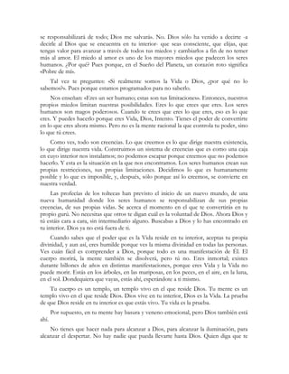 se responsabilizará de todo; Dios me salvará». No. Dios sólo ha venido a decirte -a
decirle al Dios que se encuentra en tu interior- que seas consciente, que elijas, que
tengas valor para avanzar a través de todos tus miedos y cambiarlos a fin de no temer
más al amor. El miedo al amor es uno de los mayores miedos que padecen los seres
humanos. ¿Por qué? Pues porque, en el Sueño del Planeta, un corazón roto significa
«Pobre de mí».
    Tal vez te preguntes: «Si realmente somos la Vida o Dios, ¿por qué no lo
sabemos?». Pues porque estamos programados para no saberlo.
    Nos enseñan: «Eres un ser humano; estas son tus limitaciones». Entonces, nuestros
propios miedos limitan nuestras posibilidades. Eres lo que crees que eres. Los seres
humanos son magos poderosos. Cuando te crees que eres lo que eres, eso es lo que
eres. Y puedes hacerlo porque eres Vida, Dios, Intento. Tienes el poder de convertirte
en lo que eres ahora mismo. Pero no es la mente racional la que controla tu poder, sino
lo que tú crees.
    Como ves, todo son creencias. Lo que creemos es lo que dirige nuestra existencia,
lo que dirige nuestra vida. Construimos un sistema de creencias que es como una caja
en cuyo interior nos instalamos; no podemos escapar porque creemos que no podemos
hacerlo. Y esta es la situación en la que nos encontramos. Los seres humanos crean sus
propias restricciones, sus propias limitaciones. Decidimos lo que es humanamente
posible y lo que es imposible, y, después, sólo porque así lo creemos, se convierte en
nuestra verdad.
     Las profecías de los toltecas han previsto el inicio de un nuevo mundo, de una
nueva humanidad donde los seres humanos se responsabilizan de sus propias
creencias, de sus propias vidas. Se acerca el momento en el que te convertirás en tu
propio gurú. No necesitas que otros te digan cuál es la voluntad de Dios. Ahora Dios y
tú estáis cara a cara, sin intermediario alguno. Buscabas a Dios y lo has encontrado en
tu interior. Dios ya no está fuera de ti.
    Cuando sabes que el poder que es la Vida reside en tu interior, aceptas tu propia
divinidad, y aun así, eres humilde porque ves la misma divinidad en todas las personas.
Ves cuán fácil es comprender a Dios, porque todo es una manifestación de Él. El
cuerpo morirá, la mente también se disolverá, pero tú no. Eres inmortal; existes
durante billones de años en distintas manifestaciones, porque eres Vida y la Vida no
puede morir. Estás en los árboles, en las mariposas, en los peces, en el aire, en la luna,
en el sol. Dondequiera que vayas, estás ahí, esperándote a ti mismo.
    Tu cuerpo es un templo, un templo vivo en el que reside Dios. Tu mente es un
templo vivo en el que reside Dios. Dios vive en tu interior, Dios es la Vida. La prueba
de que Dios reside en tu interior es que estás vivo. Tu vida es la prueba.
       Por supuesto, en tu mente hay basura y veneno emocional, pero Dios también está
ahí.
    No tienes que hacer nada para alcanzar a Dios, para alcanzar la iluminación, para
alcanzar el despertar. No hay nadie que pueda llevarte hasta Dios. Quien diga que te
 