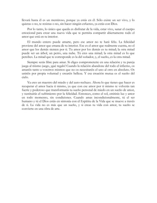 llevará hasta él es un mentiroso, porque ya estás en él. Sólo existe un ser vivo, y lo
quieras o no, te resistas o no, sin hacer ningún esfuerzo, ya estás con Dios.
   Por lo tanto, lo único que queda es disfrutar de la vida, estar vivo, sanar el cuerpo
emocional para crear una nueva vida que te permita compartir abiertamente todo el
amor que está en tu interior.
    El mundo entero puede amarte, pero ese amor no te hará feliz. La felicidad
proviene del amor que emana de tu interior. Ese es el amor que realmente cuenta, no el
amor que los demás sienten por ti. Tu amor por los demás es tu mitad; la otra mitad
puede ser un árbol, un perro, una nube. Tú eres una mitad; la otra mitad es lo que
percibes. La mitad que te corresponde es la del soñador, y, el sueño, es la otra mitad.
     Siempre serás libre para amar. Si eliges comprometerte en una relación y tu pareja
juega al mismo juego, ¡qué regalo! Cuando la relación abandone del todo el infierno, os
amaréis tanto a vosotros mismos que no os necesitaréis el uno al otro en absoluto. Os
uniréis por propia voluntad y crearéis belleza. Y esa creación mutua es el sueño del
cielo.
    Ya eres un maestro del miedo y del auto-rechazo. Ahora lo que tienes que hacer es
recuperar el amor hacia ti mismo, ya que con ese amor por ti mismo te volverás tan
fuerte y poderoso que transformarás tu sueño personal de miedo en un sueño de amor,
y sustituirás el sufrimiento por la felicidad. Entonces, como el sol, emitirás luz y amor
en todo momento, sin condiciones. Cuando amas incondicionalmente, tú el ser
humano y tú el Dios estás en sintonía con el Espíritu de la Vida que se mueve a través
de ti. La vida no es más que un sueño, y si creas tu vida con amor, tu sueño se
convierte en una obra de arte.
 