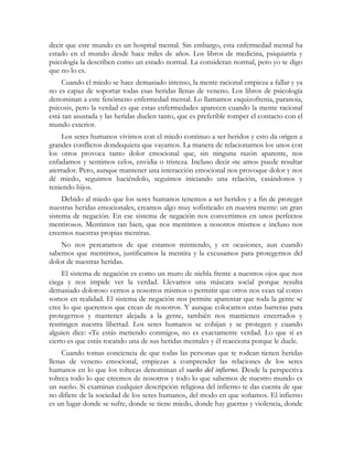 decir que este mundo es un hospital mental. Sin embargo, esta enfermedad mental ha
estado en el mundo desde hace miles de años. Los libros de medicina, psiquiatría y
psicología la describen como un estado normal. La consideran normal, pero yo te digo
que no lo es.
     Cuando el miedo se hace demasiado intenso, la mente racional empieza a fallar y ya
no es capaz de soportar todas esas heridas llenas de veneno. Los libros de psicología
denominan a este fenómeno enfermedad mental. Lo llamamos esquizofrenia, paranoia,
psicosis, pero la verdad es que estas enfermedades aparecen cuando la mente racional
está tan asustada y las heridas duelen tanto, que es preferible romper el contacto con el
mundo exterior.
     Los seres humanos vivimos con el miedo continuo a ser heridos y esto da origen a
grandes conflictos dondequiera que vayamos. La manera de relacionarnos los unos con
los otros provoca tanto dolor emocional que, sin ninguna razón aparente, nos
enfadamos y sentimos celos, envidia o tristeza. Incluso decir «te amo» puede resultar
aterrador. Pero, aunque mantener una interacción emocional nos provoque dolor y nos
dé miedo, seguimos haciéndolo, seguimos iniciando una relación, casándonos y
teniendo hijos.
     Debido al miedo que los seres humanos tenemos a ser heridos y a fin de proteger
nuestras heridas emocionales, creamos algo muy sofisticado en nuestra mente: un gran
sistema de negación. En ese sistema de negación nos convertimos en unos perfectos
mentirosos. Mentimos tan bien, que nos mentimos a nosotros mismos e incluso nos
creemos nuestras propias mentiras.
    No nos percatamos de que estamos mintiendo, y en ocasiones, aun cuando
sabemos que mentimos, justificamos la mentira y la excusamos para protegernos del
dolor de nuestras heridas.
     El sistema de negación es como un muro de niebla frente a nuestros ojos que nos
ciega y nos impide ver la verdad. Llevamos una máscara social porque resulta
demasiado doloroso vernos a nosotros mismos o permitir que otros nos vean tal como
somos en realidad. El sistema de negación nos permite aparentar que toda la gente se
cree lo que queremos que crean de nosotros. Y aunque colocamos estas barreras para
protegernos y mantener alejada a la gente, también nos mantienen encerrados y
restringen nuestra libertad. Los seres humanos se cobijan y se protegen y cuando
alguien dice: «Te estás metiendo conmigo», no es exactamente verdad. Lo que sí es
cierto es que estás tocando una de sus heridas mentales y él reacciona porque le duele.
     Cuando tomas conciencia de que todas las personas que te rodean tienen heridas
llenas de veneno emocional, empiezas a comprender las relaciones de los seres
humanos en lo que los toltecas denominan el sueño del infierno. Desde la perspectiva
tolteca todo lo que creemos de nosotros y todo lo que sabemos de nuestro mundo es
un sueño. Si examinas cualquier descripción religiosa del infierno te das cuenta de que
no difiere de la sociedad de los seres humanos, del modo en que soñamos. El infierno
es un lugar donde se sufre, donde se tiene miedo, donde hay guerras y violencia, donde
 