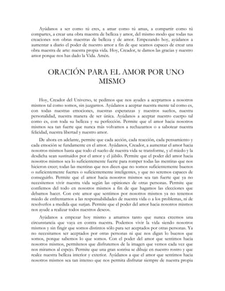 Ayúdanos a ser como tú eres, a amar como tú amas, a compartir como tú
compartes, a crear una obra maestra de belleza y amor, del mismo modo que todas tus
creaciones son obras maestras de belleza y de amor. Empezando hoy, ayúdanos a
aumentar a diario el poder de nuestro amor a fin de que seamos capaces de crear una
obra maestra de arte: nuestra propia vida. Hoy, Creador, te damos las gracias y nuestro
amor porque nos has dado la Vida. Amén.


        ORACIÓN PARA EL AMOR POR UNO
                  MISMO

     Hoy, Creador del Universo, te pedimos que nos ayudes a aceptarnos a nosotros
mismos tal como somos, sin juzgarnos. Ayúdanos a aceptar nuestra mente tal como es,
con todas nuestras emociones, nuestras esperanzas y nuestros sueños, nuestra
personalidad, nuestra manera de ser única. Ayúdanos a aceptar nuestro cuerpo tal
como es, con toda su belleza y su perfección. Permite que el amor hacia nosotros
mismos sea tan fuerte que nunca más volvamos a rechazarnos o a sabotear nuestra
felicidad, nuestra libertad y nuestro amor.
     De ahora en adelante, permite que cada acción, cada reacción, cada pensamiento y
cada emoción se fundamente en el amor. Ayúdanos, Creador, a aumentar el amor hacia
nosotros mismos hasta que todo el sueño de nuestra vida se transforme, y el miedo y la
desdicha sean sustituidos por el amor y el júbilo. Permite que el poder del amor hacia
nosotros mismos sea lo suficientemente fuerte para romper todas las mentiras que nos
hicieron creer; todas las mentiras que nos dicen que no somos suficientemente buenos
o suficientemente fuertes o suficientemente inteligentes, y que no seremos capaces de
conseguirlo. Permite que el amor hacia nosotros mismos sea tan fuerte que ya no
necesitemos vivir nuestra vida según las opiniones de otras personas. Permite que
confiemos del todo en nosotros mismos a fin de que hagamos las elecciones que
debamos hacer. Con este amor que sentimos por nosotros mismos ya no tenemos
miedo de enfrentarnos a las responsabilidades de nuestra vida o a los problemas, ni de
resolverlos a medida que surjan. Permite que el poder del amor hacia nosotros mismos
nos ayude a realizar todos nuestros deseos.
     Ayúdanos a empezar hoy mismo a amarnos tanto que nunca creemos una
circunstancia que vaya en contra nuestra. Podemos vivir la vida siendo nosotros
mismos y sin fingir que somos distintos sólo para ser aceptados por otras personas. Ya
no necesitamos ser aceptados por otras personas ni que nos digan lo buenos que
somos, porque sabemos lo que somos. Con el poder del amor que sentimos hacia
nosotros mismos, permítenos que disfrutemos de la imagen que vemos cada vez que
nos miramos al espejo. Permite que una gran sonrisa se dibuje en nuestro rostro y que
realce nuestra belleza interior y exterior. Ayúdanos a que el amor que sentimos hacia
nosotros mismos sea tan intenso que nos permita disfrutar siempre de nuestra propia
 