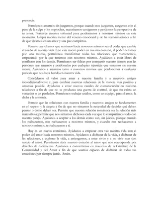 presencia.
    Permítenos amarnos sin juzgarnos, porque cuando nos juzgamos, cargamos con el
peso de la culpa y los reproches, necesitamos castigarnos y perdemos la perspectiva de
tu amor. Fortalece nuestra voluntad para perdonarnos a nosotros mismos en este
momento. Limpia nuestra mente del veneno emocional y de las recriminaciones a fin
de que vivamos en un amor y una paz completos.
     Permite que el amor que sentimos hacia nosotros mismos sea el poder que cambie
el sueño de nuestra vida. Con este nuevo poder en nuestro corazón, el poder del amor
por uno mismo, permítenos transformar todas las relaciones que mantenemos,
empezando por la que tenemos con nosotros mismos. Ayúdanos a estar libres de
conflictos con los demás. Permítenos ser felices por compartir nuestro tiempo con las
personas que amamos y perdonarlas por cualquier injusticia que sintamos en nuestra
mente. Ayúdanos a amarnos tanto a nosotros mismos que perdonemos a cualquier
persona que nos haya herido en nuestra vida.
     Concédenos el valor para amar a nuestra familia y a nuestros amigos
incondicionalmente y, para cambiar nuestras relaciones de la manera más positiva y
amorosa posible. Ayúdanos a crear nuevos canales de comunicación en nuestras
relaciones a fin de que no se produzca una guerra de control, de que no exista un
vencedor o un perdedor. Permítenos trabajar unidos, como un equipo, para el amor, la
dicha y la armonía.
    Permite que las relaciones con nuestra familia y nuestros amigos se fundamenten
en el respeto y la alegría a fin de que no sintamos la necesidad de decirles qué deben
pensar o cómo deben ser. Permite que nuestra relación romántica sea la relación más
maravillosa; permite que nos sintamos dichosos cada vez que lo compartimos todo con
nuestra pareja. Ayúdanos a aceptar a los demás como son, sin juicios, porque cuando
los rechazamos, nos rechazamos a nosotros mismos, y cuando nos rechazamos a
nosotros mismos, te rechazamos a ti.
     Hoy es un nuevo comienzo. Ayúdanos a empezar otra vez nuestra vida con el
poder del amor hacia nosotros mismos. Ayúdanos a disfrutar de la vida, a disfrutar de
las relaciones, a explorar la vida, a arriesgarnos, a estar vivos y a no vivir mas con
miedo al amor. Permítenos abrir nuestro corazón al amor que nos corresponde por
derecho de nacimiento. Ayúdanos a convertirnos en maestros de la Gratitud, de la
Generosidad y del Amor a fin de que seamos capaces de disfrutar de todas tus
creaciones por siempre jamás. Amén.
 