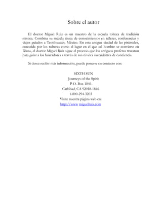 Sobre el autor
    El doctor Miguel Ruiz es un maestro de la escuela tolteca de tradición
mística. Combina su mezcla única de conocimientos en talleres, conferencias y
viajes guiados a Teotihuacán, México. En esta antigua ciudad de las pirámides,
conocida por los toltecas como el lugar en el que «el hombre se convierte en
Dios», el doctor Miguel Ruiz sigue el proceso que los antiguos profetas trazaron
para guiar a los buscadores a través de sus niveles ascendentes de conciencia.

   Si desea recibir más información, puede ponerse en contacto con:

                                   SIXTH SUN
                               Journeys of the Spirit
                                 P O. Box 1846
                          Carlsbad, CA 92018-1846
                                1-800-294-3203
                         Visite nuestra página web en:
                         http://www miguelruiz.com
 