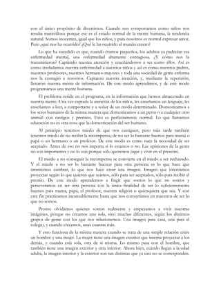 con el único propósito de divertirnos. Cuando nos comportamos como niños nos
resulta maravilloso porque ese es el estado normal de la mente humana, la tendencia
natural. Somos inocentes, igual que los niños, y para nosotros es normal expresar amor.
Pero ¿qué nos ha ocurrido? ¿Qué le ha ocurrido al mundo entero?
     Lo que ha sucedido es que, cuando éramos pequeños, los adultos ya padecían esa
enfermedad mental, una enfermedad altamente contagiosa. ¿Y cómo nos la
transmitieron? Captando nuestra atención y enseñándonos a ser como ellos. Así es
como trasladamos nuestra enfermedad a nuestros niños y así es como nuestros padres,
nuestros profesores, nuestros hermanos mayores y toda una sociedad de gente enferma
nos la contagió a nosotros. Captaron nuestra atención, y, mediante la repetición,
llenaron nuestra mente de información. De este modo aprendimos, y de este modo
programamos una mente humana.
     El problema reside en el programa, en la información que hemos almacenado en
nuestra mente. Una vez captada la atención de los niños, les enseñamos un lenguaje, les
enseñamos a leer, a comportarse y a soñar de un modo determinado. Domesticamos a
los seres humanos de la misma manera que domesticamos a un perro o a cualquier otro
animal: con castigos y premios. Esto es perfectamente normal. Lo que llamamos
educación no es otra cosa que la domesticación del ser humano.
    Al principio tenemos miedo de que nos castiguen, pero más tarde también
tenemos miedo de no recibir la recompensa, de no ser lo bastante buenos para mamá o
papá o un hermano o un profesor. De este modo es como nace la necesidad de ser
aceptado. Antes de eso no nos importa si lo estamos o no. Las opiniones de la gente
no son importantes y no lo son porque sólo queremos jugar y vivir en el presente.
    El miedo a no conseguir la recompensa se convierte en el miedo a ser rechazado.
Y el miedo a no ser lo bastante buenos para otra persona es lo que hace que
intentemos cambiar, lo que nos hace crear una imagen. Imagen que intentamos
proyectar según lo que quieren que seamos, sólo para ser aceptados, sólo para recibir el
premio. De este modo aprendemos a fingir que somos lo que no somos y
perseveramos en ser otra persona con la única finalidad de ser lo suficientemente
buenos para mamá, papá, el profesor, nuestra religión o quienquiera que sea. Y con
este fin practicamos incansablemente hasta que nos convertimos en maestros de ser lo
que no somos.
    Pronto olvidamos quienes somos realmente y empezamos a vivir nuestras
imágenes, porque no creamos una sola, sino muchas diferentes, según los distintos
grupos de gente con los que nos relacionemos. Una imagen para casa, una para el
colegio, y cuando crecemos, unas cuantas más.
    Y esto funciona de la misma manera cuando se trata de una simple relación entre
un hombre y una mujer. La mujer tiene una imagen exterior que intenta proyectar a los
demás, y cuando está sola, otra de sí misma. Lo mismo pasa con el hombre, que
también tiene una imagen exterior y otra interior. Ahora bien, cuando llegan a la edad
adulta, la imagen interior y la exterior son tan distintas que ya casi no se corresponden.
 