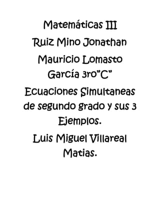 Matemáticas III
  Ruiz Mino Jonathan
  Mauricio Lomasto
     García 3ro”C”
Ecuaciones Simultaneas
de segundo grado y sus 3
       Ejemplos.
  Luis Miguel Villareal
        Matias.
 
