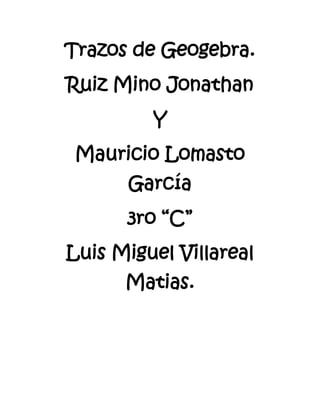 Trazos de Geogebra.
Ruiz Mino Jonathan
         Y
 Mauricio Lomasto
      García
      3ro “C”
Luis Miguel Villareal
      Matias.
 