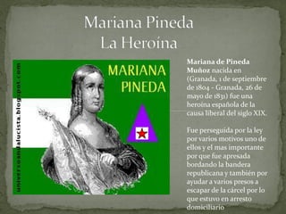 Mariana de Pineda
Muñoz nacida en
(Granada, 1 de septiembre
de 1804 - Granada, 26 de
mayo de 1831) fue una
heroína española de la
causa liberal del siglo XIX.

Fue perseguida por la ley
por varios motivos uno de
ellos y el mas importante
por que fue apresada
bordando la bandera
republicana y también por
ayudar a varios presos a
escapar de la cárcel por lo
que estuvo en arresto
domiciliario
 