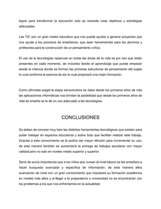 lograr para transformar la educación solo se necesita crear objetivos y estrategias
adecuadas.
Las TIC son un gran medio educativo que nos puede ayudar a generar proyectos que
nos ayude a los procesos de enseñanza, que sean herramientas para los alumnos y
profesores para la construcción de un pensamiento crítico.
El uso de la tecnologías repercute en todas las áreas de la vida es por eso que están
presentes en cada momento, de incluirlas desde el aprendizaje que puede empezar
desde la infancia donde se forman las primeras estructuras de pensamiento del sujeto
lo cual conforma la esencia de ser lo cual propiciará una mejor formación.
Como afirmaba piaget la etapa sensomotora se daba desde los primeros años de vida
las aplicaciones informáticas nos brindan la posibilidad que desde los primeros años de
vida se enseñe se le dé un uso adecuado a las tecnologías.
CONCLUSIONES
Se deben de conocer muy bien las distintas herramientas tecnológicas que existen para
poder trabajar en espacios educativos y sobre todo que facilitan realizar este trabajo.
Gracias a este conocimiento se le podría dar mayor difusión para incrementar su uso,
de esta manera también se aumentaría la entrega de trabajos escolares con mayor
calidad pero no solo en niveles medio superior y superior.
Sería de suma importancia que a los niños que cursan el nivel básico se les enseñara a
hacer busqueda avanzada y específica de información, de esta manera ellos
avanzarían de nivel con un gran conocimiento que impulsará su formación académica
en niveles más altos y al llegar a la preparatoria o universidad no se encontrarían con
los problemas a los que nos enfrentamos en la actualidad.
 