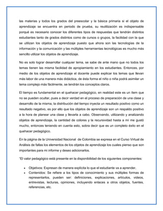 las materias y todos los grados del preescolar y la básica primaria si el objeto de
aprendizaje se encuentra en periodo de prueba, su reutilización es indispensable
porqué es necesario conocer los diferentes tipos de respuestas que tendrán distintos
estudiantes tanto de grados distintos como de cursos o grupos, la facilidad con la que
se utilizan los objetos de aprendizaje puesto que ahora son las tecnologías de la
información y la comunicación y las múltiples herramientas tecnológicas es mucho más
sencillo utilizar los objetos de aprendizaje.

No es solo lograr desarrollar cualquier tema, se sabe de ante mano que no todos los
temas tienen las misma facilidad de apropiamiento en los estudiantes. Entonces, por
medio de los objetos de aprendizaje el docente puede explicar los temas que llevan
más labor de una manera más didáctica, de ésta forma el niño o niña podrá asimilar un
tema complejo más fácilmente, se tendrán los conceptos claros.

El tiempo es fundamental en el quehacer pedagógico, en realidad este es un ítem que
no se pueden ocultar, pues a decir verdad en el proceso de preparación de una clase y
desarrollo de la misma, la distribución del tiempo inyecta un resultado positivo como un
resultado negativo, es por ello que los objetos de aprendizaje son un respaldo positivo
a la hora de planear una clase y llevarla a cabo. Observando, utilizando y analizando
objetos de aprendizaje, la cantidad de colores y la recursividad hasta a mí me gustó
mucho, entonces teniendo en cuenta esto, sobra decir que es un completo éxito en el
quehacer pedagógico.

En la página de la Universidad Nacional de Colombia se expresa en el Curso Virtual de
Análisis de fallas los elementos de los objetos de aprendizaje los cuales pienso que son
importantes para mi informe y deseo adicionarlos.

“El valor pedagógico está presente en la disponibilidad de los siguientes componentes:

       Objetivos: Expresan de manera explícita lo que el estudiante va a aprender.
       Contenidos: Se refiere a los tipos de conocimiento y sus múltiples formas de
       representarlos, pueden ser: definiciones, explicaciones, artículos, videos,
       entrevistas, lecturas, opiniones, incluyendo enlaces a otros objetos, fuentes,
       referencias, etc.
 