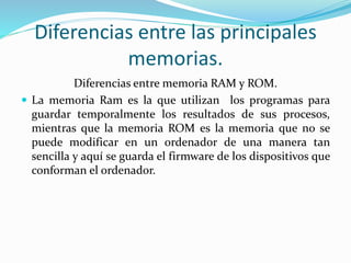 Diferencias entre las principales
memorias.
Diferencias entre memoria RAM y ROM.
 La memoria Ram es la que utilizan los programas para
guardar temporalmente los resultados de sus procesos,
mientras que la memoria ROM es la memoria que no se
puede modificar en un ordenador de una manera tan
sencilla y aquí se guarda el firmware de los dispositivos que
conforman el ordenador.
 