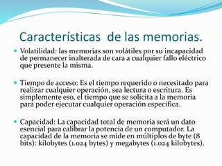 Características de las memorias.
 Volatilidad: las memorias son volátiles por su incapacidad
de permanecer inalterada de cara a cualquier fallo eléctrico
que presente la misma.
 Tiempo de acceso: Es el tiempo requerido o necesitado para
realizar cualquier operación, sea lectura o escritura. Es
simplemente eso, el tiempo que se solicita a la memoria
para poder ejecutar cualquier operación específica.
 Capacidad: La capacidad total de memoria será un dato
esencial para calibrar la potencia de un computador. La
capacidad de la memoria se mide en múltiplos de byte (8
bits): kilobytes (1.024 bytes) y megabytes (1.024 kilobytes).
 