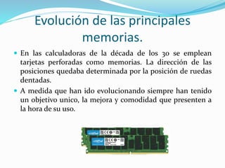 Evolución de las principales
memorias.
 En las calculadoras de la década de los 30 se emplean
tarjetas perforadas como memorias. La dirección de las
posiciones quedaba determinada por la posición de ruedas
dentadas.
 A medida que han ido evolucionando siempre han tenido
un objetivo unico, la mejora y comodidad que presenten a
la hora de su uso.
 
