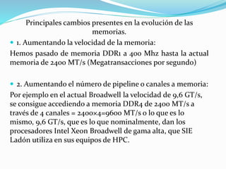 Principales cambios presentes en la evolución de las
memorias.
 1. Aumentando la velocidad de la memoria:
Hemos pasado de memoria DDR1 a 400 Mhz hasta la actual
memoria de 2400 MT/s (Megatransacciones por segundo)
 2. Aumentando el número de pipeline o canales a memoria:
Por ejemplo en el actual Broadwell la velocidad de 9,6 GT/s,
se consigue accediendo a memoria DDR4 de 2400 MT/s a
través de 4 canales = 2400×4=9600 MT/s o lo que es lo
mismo, 9,6 GT/s, que es lo que nominalmente, dan los
procesadores Intel Xeon Broadwell de gama alta, que SIE
Ladón utiliza en sus equipos de HPC.
 