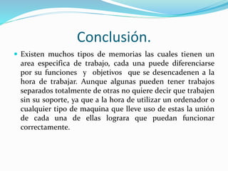 Conclusión.
 Existen muchos tipos de memorias las cuales tienen un
area especifica de trabajo, cada una puede diferenciarse
por su funciones y objetivos que se desencadenen a la
hora de trabajar. Aunque algunas pueden tener trabajos
separados totalmente de otras no quiere decir que trabajen
sin su soporte, ya que a la hora de utilizar un ordenador o
cualquier tipo de maquina que lleve uso de estas la unión
de cada una de ellas lograra que puedan funcionar
correctamente.
 