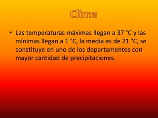 • Las temperaturas máximas llegan a 37 °C y las
mínimas llegan a 1 °C, la media es de 21 °C, se
constituye en uno de los departamentos con
mayor cantidad de precipitaciones.
 
