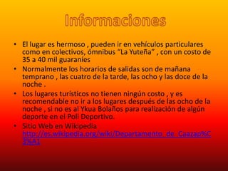 • El lugar es hermoso , pueden ir en vehículos particulares
como en colectivos, ómnibus “La Yuteña” , con un costo de
35 a 40 mil guaraníes
• Normalmente los horarios de salidas son de mañana
temprano , las cuatro de la tarde, las ocho y las doce de la
noche .
• Los lugares turísticos no tienen ningún costo , y es
recomendable no ir a los lugares después de las ocho de la
noche , si no es al Ykua Bolaños para realización de algún
deporte en el Poli Deportivo.
• Sitio Web en Wikipedia
http://es.wikipedia.org/wiki/Departamento_de_Caazap%C
3%A1
 